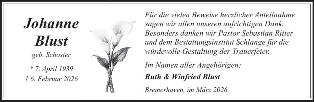 <p>Johanne<br />Blust<br />geb. Schoster</p><p>* 7. April 1939<br />† 6. Februar 2026</p><p>Für die vielen Beweise herzlicher Anteilnahme<br />sagen wir allen unseren aufrichtigen Dank.<br />Besonders danken wir Pastor Sebastian Ritter<br />und dem Bestattungsinstitut Schlange für die<br />würdevolle Gestaltung der Trauerfeier.<br />Im Namen aller Angehörigen:<br />Ruth &amp; Winfried Blust<br />Bremerhaven, im März 2026</p>