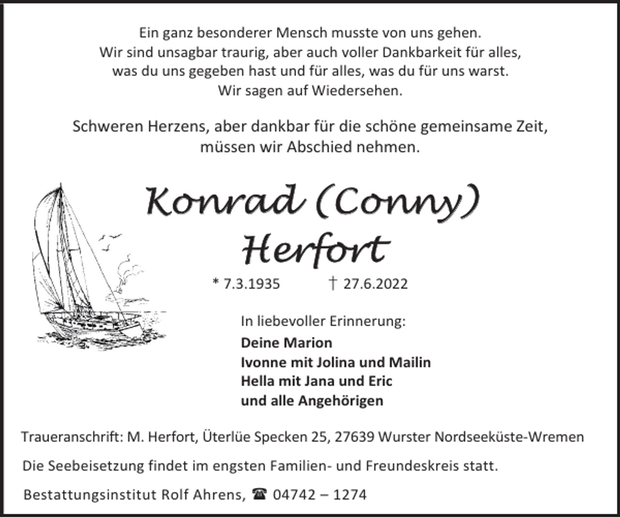 <p>Ein ganz besonderer Mensch musste von uns gehen.<br />Wir sind unsagbar traurig, aber auch voller Dankbarkeit für alles,<br />was du uns gegeben hast und für alles, was du für uns warst.<br />Wir sagen auf Wiedersehen.</p><p>Schweren Herzens, aber dankbar für die schöne gemeinsame Zeit,<br />müssen wir Abschied nehmen.</p><p>Konrad (Conny)<br />Herfort<br />* 7.3.1935</p><p>† 27.6.2022</p><p>In liebevoller Erinnerung:<br />Deine Marion<br />Ivonne mit Jolina und Mailin<br />Hella mit Jana und Eric<br />und alle Angehörigen<br />Traueranschrift: M. Herfort, Üterlüe Specken 25, 27639 Wurster Nordseeküste-Wremen<br />Die Seebeisetzung findet im engsten Familien- und Freundeskreis statt.<br />Bestattungsinstitut Rolf Ahrens,  04742 – 1274</p>