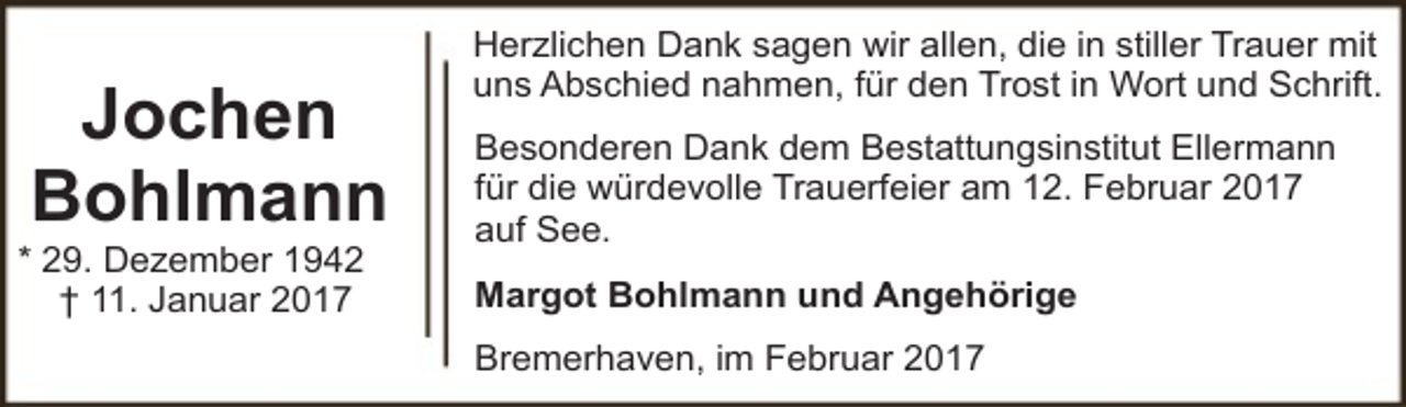 <p>Jochen<br />Bohlmann</p><p>* 29. Dezember 1942<br />† 11. Januar 2017</p><p>Herzlichen Dank sagen wir allen, die in stiller Trauer mit<br />uns Abschied nahmen, für den Trost in Wort und Schrift.<br />Besonderen Dank dem Bestattungsinstitut Ellermann<br />für die würdevolle Trauerfeier am 12. Februar 2017<br />auf See.<br />Margot Bohlmann und Angehörige<br />Bremerhaven, im Februar 2017</p>
