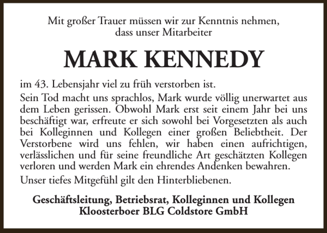 <p>Mit großer Trauer müssen wir zur Kenntnis nehmen,<br />dass unser Mitarbeiter</p><p>MARK KENNEDY<br />im 43. Lebensjahr viel zu früh verstorben ist.<br />Sein Tod macht uns sprachlos, Mark wurde völlig unerwartet aus<br />dem Leben gerissen. Obwohl Mark erst seit einem Jahr bei uns<br />beschäftigt war, erfreute er sich sowohl bei Vorgesetzten als auch<br />bei Kolleginnen und Kollegen einer großen Beliebtheit. Der<br />Verstorbene wird uns fehlen, wir haben einen aufrichtigen,<br />verlässlichen und für seine freundliche Art geschätzten Kollegen<br />verloren und werden Mark ein ehrendes Andenken bewahren.<br />Unser tiefes Mitgefühl gilt den Hinterbliebenen.<br />Geschäftsleitung, Betriebsrat, Kolleginnen und Kollegen<br />Kloosterboer BLG Coldstore GmbH</p>