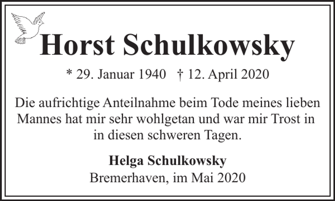 <p>Horst Schulkowsky<br />* 29. Januar 1940 † 12. April 2020</p><p>Die aufrichtige Anteilnahme beim Tode meines lieben<br />Mannes hat mir sehr wohlgetan und war mir Trost in<br />in diesen schweren Tagen.<br />Helga Schulkowsky<br />Bremerhaven, im Mai 2020</p>