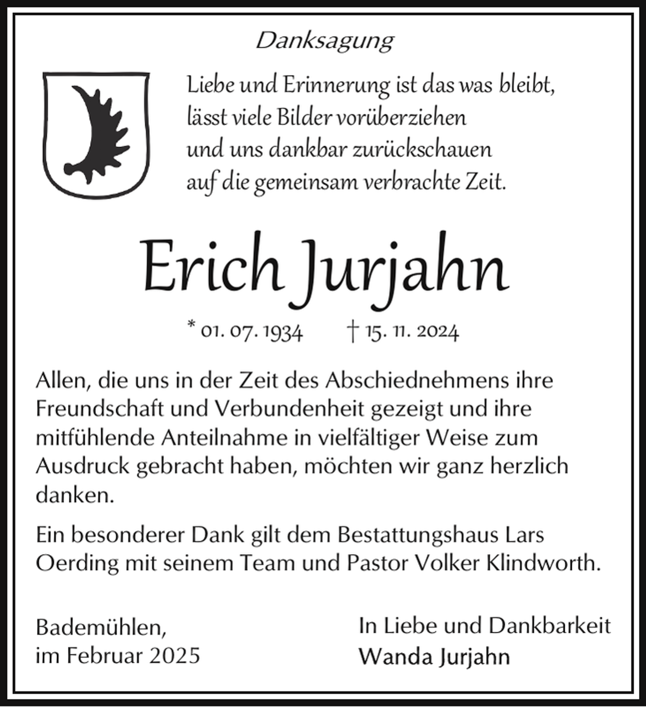<p>Danksagung</p>
<p>Liebe und Erinnerung ist das was bleibt,<br />lässt viele Bilder vor berziehen<br />und uns dankbar zur ckschauen<br />auf die gemeinsam verbrachte Zeit.</p>
<p>Erich Jurjahn<br />* 01. 07. 1934</p>
<p>† 15. 11. 2024</p>
<p>Allen, die uns in der Zeit des Abschiednehmens ihre<br />Freundschaft und Verbundenheit gezeigt und ihre<br />mitfühlende Anteilnahme in vielfältiger Weise zum<br />Ausdruck gebracht haben, möchten wir ganz herzlich<br />danken.<br />Ein besonderer Dank gilt dem Bestattungshaus Lars<br />Oerding mit seinem Team und Pastor Volker Klindworth.<br />Bademühlen,<br />im Februar 2025</p>
<p>In Liebe und Dankbarkeit</p>