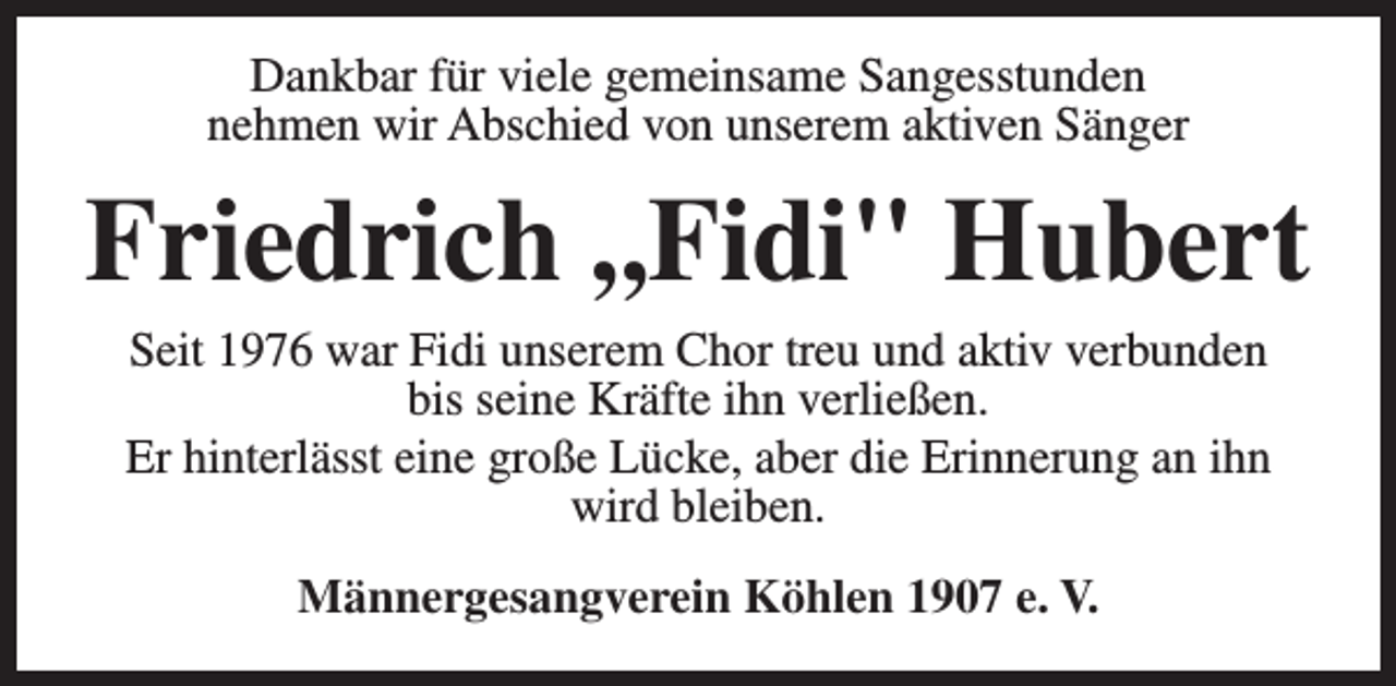 <p>Dankbar für viele gemeinsame Sangesstunden<br />nehmen wir Abschied von unserem aktiven Sänger</p><p>Friedrich ,,Fidi" Hubert<br />Seit 1976 war Fidi unserem Chor treu und aktiv verbunden<br />bis seine Kräfte ihn verließen.<br />Er hinterlässt eine große Lücke, aber die Erinnerung an ihn<br />wird bleiben.<br />Männergesangverein Köhlen 1907 e. V.</p>