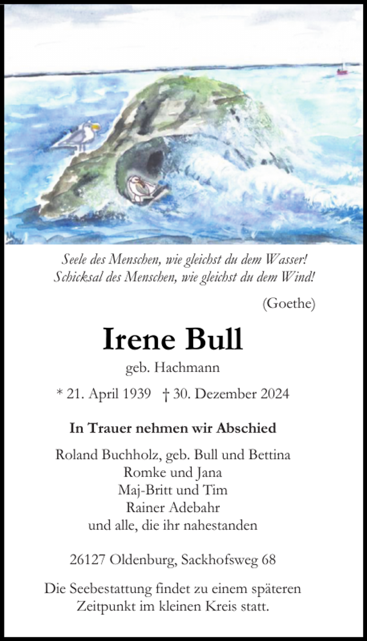 <p>Seele des Menschen, wie gleichst du dem Wasser!<br />Schicksal des Menschen, wie gleichst du dem Wind!<br />(Goethe)</p><p>Irene Bull<br />geb. Hachmann</p><p>* 21. April 1939 † 30. Dezember 2024<br />In Trauer nehmen wir Abschied<br />Roland Buchholz, geb. Bull und Bettina<br />Romke und Jana<br />Maj-Britt und Tim<br />Rainer Adebahr<br />und alle, die ihr nahestanden<br />26127 Oldenburg, Sackhofsweg 68<br />Die Seebestattung findet zu einem späteren<br />Zeitpunkt im kleinen Kreis statt.</p>