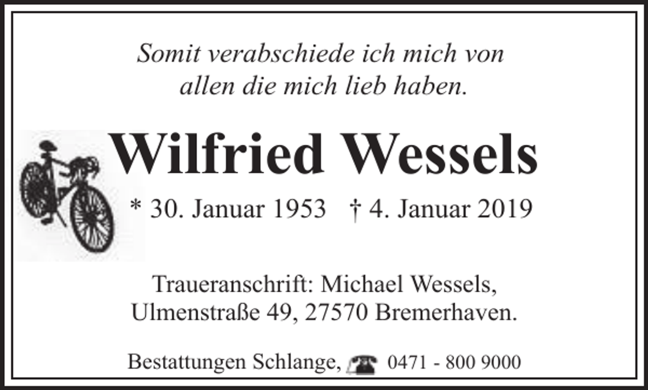 <p>Somit verabschiede ich mich von<br />allen die mich lieb haben.</p>
<p>Wilfried Wessels<br />* 30. Januar 1953 † 4. Januar 2019<br />Traueranschrift: Michael Wessels,<br />Ulmenstraße 49, 27570 Bremerhaven.<br />Bestattungen Schlange,</p>
<p>0471 - 800 9000</p>