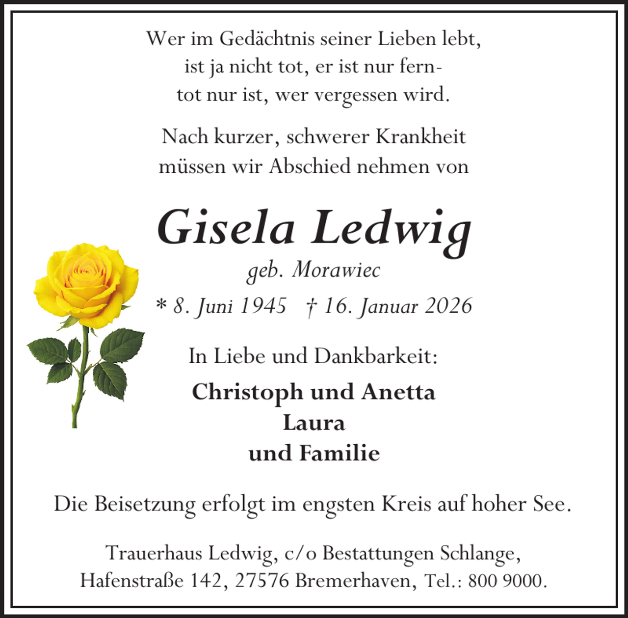 <p>Wer im Gedächtnis seiner Lieben lebt,<br />ist ja nicht tot, er ist nur ferntot nur ist, wer vergessen wird.</p><p>Nach kurzer, schwerer Krankheit<br />müssen wir Abschied nehmen von</p><p>Gisela Ledwig<br />geb. Morawiec</p><p>* 8. Juni 1945 † 16. Januar 2026<br />In Liebe und Dankbarkeit:<br />Christoph und Anetta<br />Laura<br />und Familie<br />Die Beisetzung erfolgt im engsten Kreis auf hoher See.<br />Trauerhaus Ledwig, c/o Bestattungen Schlange,<br />Hafenstraße 142, 27576 Bremerhaven, Tel.: 800 9000.</p>