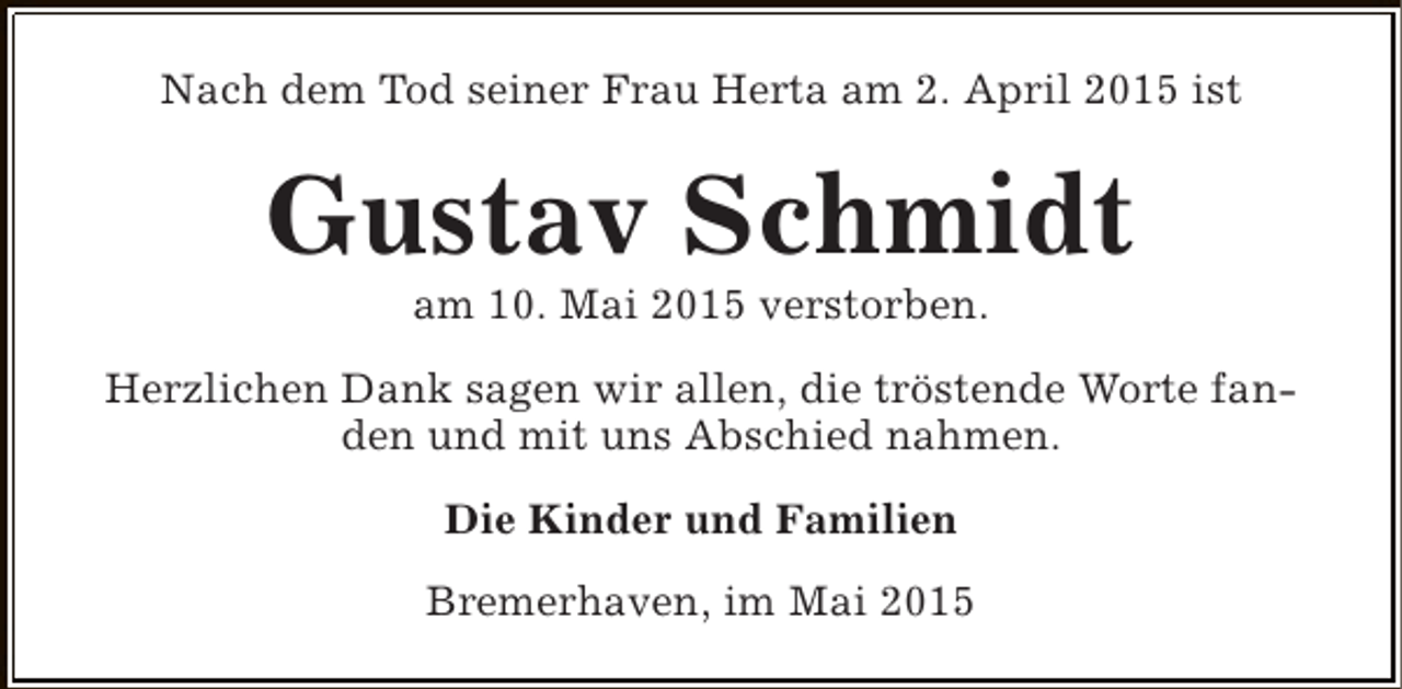 <p>Nach dem Tod seiner Frau Herta am 2. April 2015 ist</p><p>Gustav Schmidt<br />am 10. Mai 2015 verstorben.</p><p>Herzlichen Dank sagen wir allen, die tröstende Worte fanden und mit uns Abschied nahmen.<br />Die Kinder und Familien<br />Bremerhaven, im Mai 2015</p>