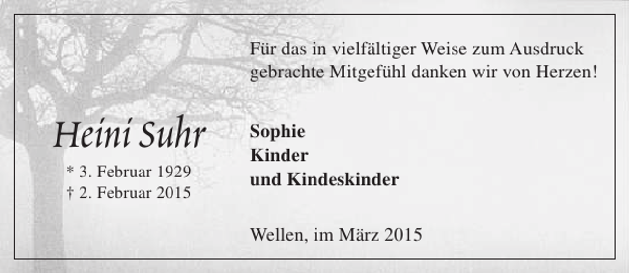 <p>Für das in vielfältiger Weise zum Ausdruck<br />gebrachte Mitgefühl danken wir von Herzen!</p><p>Heini Suhr<br />* 3. Februar 1929<br />† 2. Februar 2015</p><p>Sophie<br />Kinder<br />und Kindeskinder<br />Wellen, im März 2015</p>