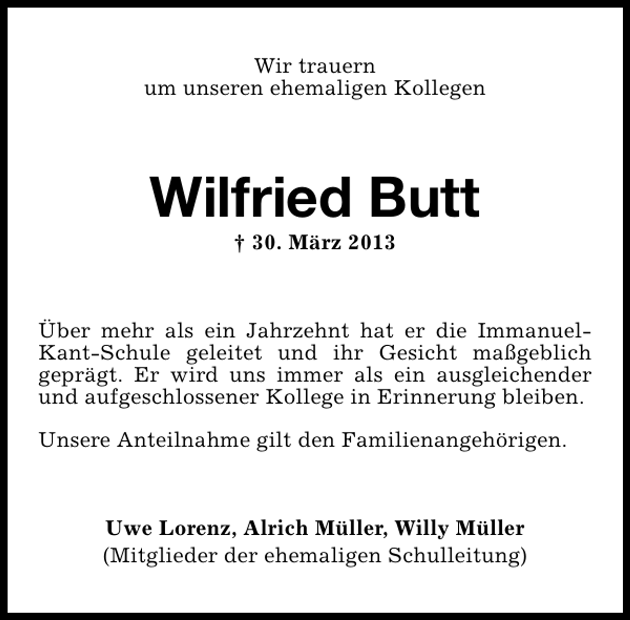 <p>Wir trauern<br />um unseren ehemaligen Kollegen</p><p>Wilfried Butt<br />† 30. März 2013</p><p>Über mehr als ein Jahrzehnt hat er die ImmanuelKant-Schule geleitet und ihr Gesicht maßgeblich<br />geprägt. Er wird uns immer als ein ausgleichender<br />und aufgeschlossener Kollege in Erinnerung bleiben.<br />Unsere Anteilnahme gilt den Familienangehörigen.</p><p>Uwe Lorenz, Alrich Müller, Willy Müller<br />(Mitglieder der ehemaligen Schulleitung)</p>
