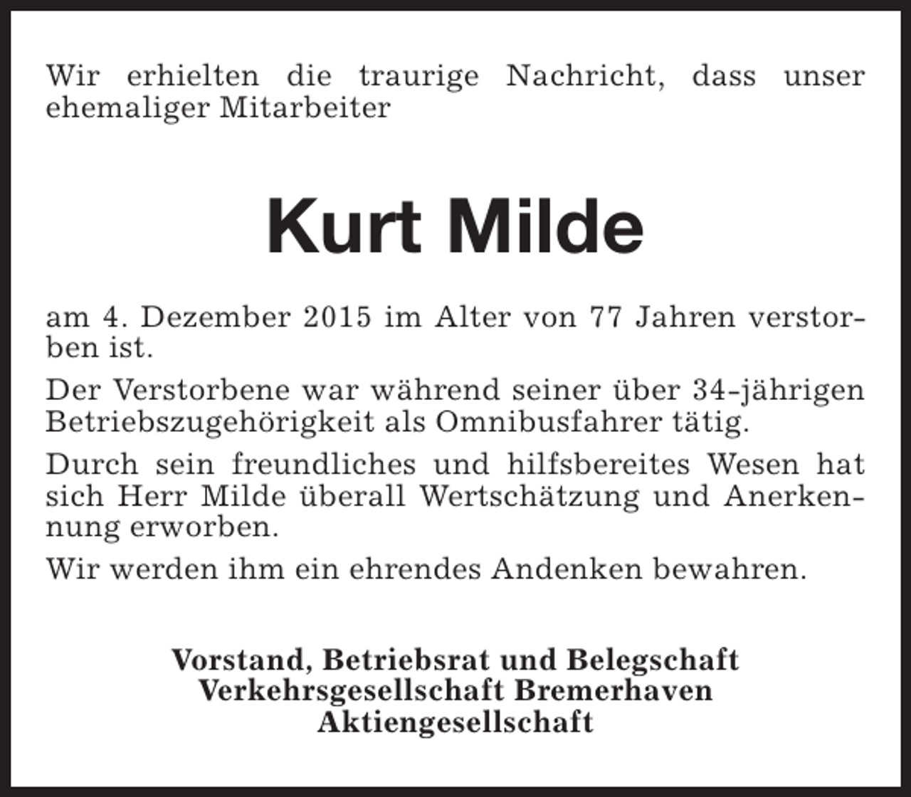 <p>Wir erhielten die traurige Nachricht, dass unser<br />ehemaliger Mitarbeiter</p><p>Kurt Milde<br />am 4. Dezember 2015 im Alter von 77 Jahren verstorben ist.<br />Der Verstorbene war während seiner über 34-jährigen<br />Betriebszugehörigkeit als Omnibusfahrer tätig.<br />Durch sein freundliches und hilfsbereites Wesen hat<br />sich Herr Milde überall Wertschätzung und Anerkennung erworben.<br />Wir werden ihm ein ehrendes Andenken bewahren.<br />Vorstand, Betriebsrat und Belegschaft<br />Verkehrsgesellschaft Bremerhaven<br />Aktiengesellschaft</p>