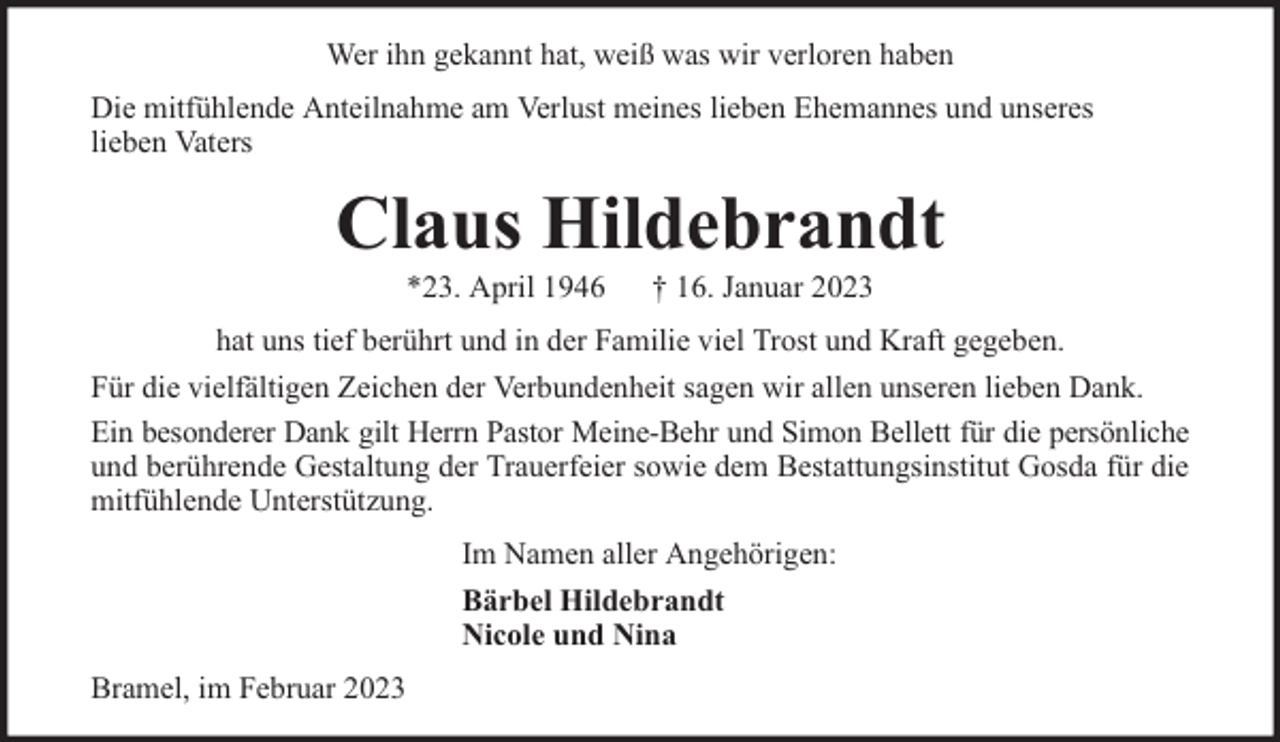 <p>Wer ihn gekannt hat, weiß was wir verloren haben<br />Die mitfühlende Anteilnahme am Verlust meines lieben Ehemannes und unseres<br />lieben Vaters</p><p>Claus Hildebrandt<br />*23. April 1946</p><p>† 16. Januar 2023</p><p>hat uns tief berührt und in der Familie viel Trost und Kraft gegeben.<br />Für die vielfältigen Zeichen der Verbundenheit sagen wir allen unseren lieben Dank.<br />Ein besonderer Dank gilt Herrn Pastor Meine-Behr und Simon Bellett für die persönliche<br />und berührende Gestaltung der Trauerfeier sowie dem Bestattungsinstitut Gosda für die<br />mitfühlende Unterstützung.<br />Im Namen aller Angehörigen:<br />Bärbel Hildebrandt<br />Nicole und Nina<br />Bramel, im Februar 2023</p>