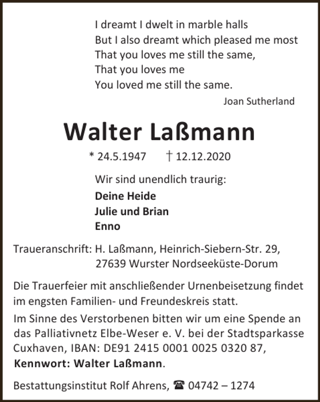 <p>I dreamt I dwelt in marble halls<br />But I also dreamt which pleased me most<br />That you loves me still the same,<br />That you loves me<br />You loved me still the same.<br />Joan Sutherland</p><p>Walter Laßmann<br />* 24.5.1947</p><p>† 12.12.2020</p><p>Wir sind unendlich traurig:<br />Deine Heide<br />Julie und Brian<br />Enno<br />Traueranschrift: H. Laßmann, Heinrich-Siebern-Str. 29,<br />27639 Wurster Nordseeküste-Dorum<br />Die Trauerfeier mit anschließender Urnenbeisetzung findet<br />im engsten Familien- und Freundeskreis statt.<br />Im Sinne des Verstorbenen bitten wir um eine Spende an<br />das Palliativnetz Elbe-Weser e. V. bei der Stadtsparkasse<br />Cuxhaven, IBAN: DE91 2415 0001 0025 0320 87,<br />Kennwort: Walter Laßmann.<br />Bestattungsinstitut Rolf Ahrens,  04742 – 1274</p>