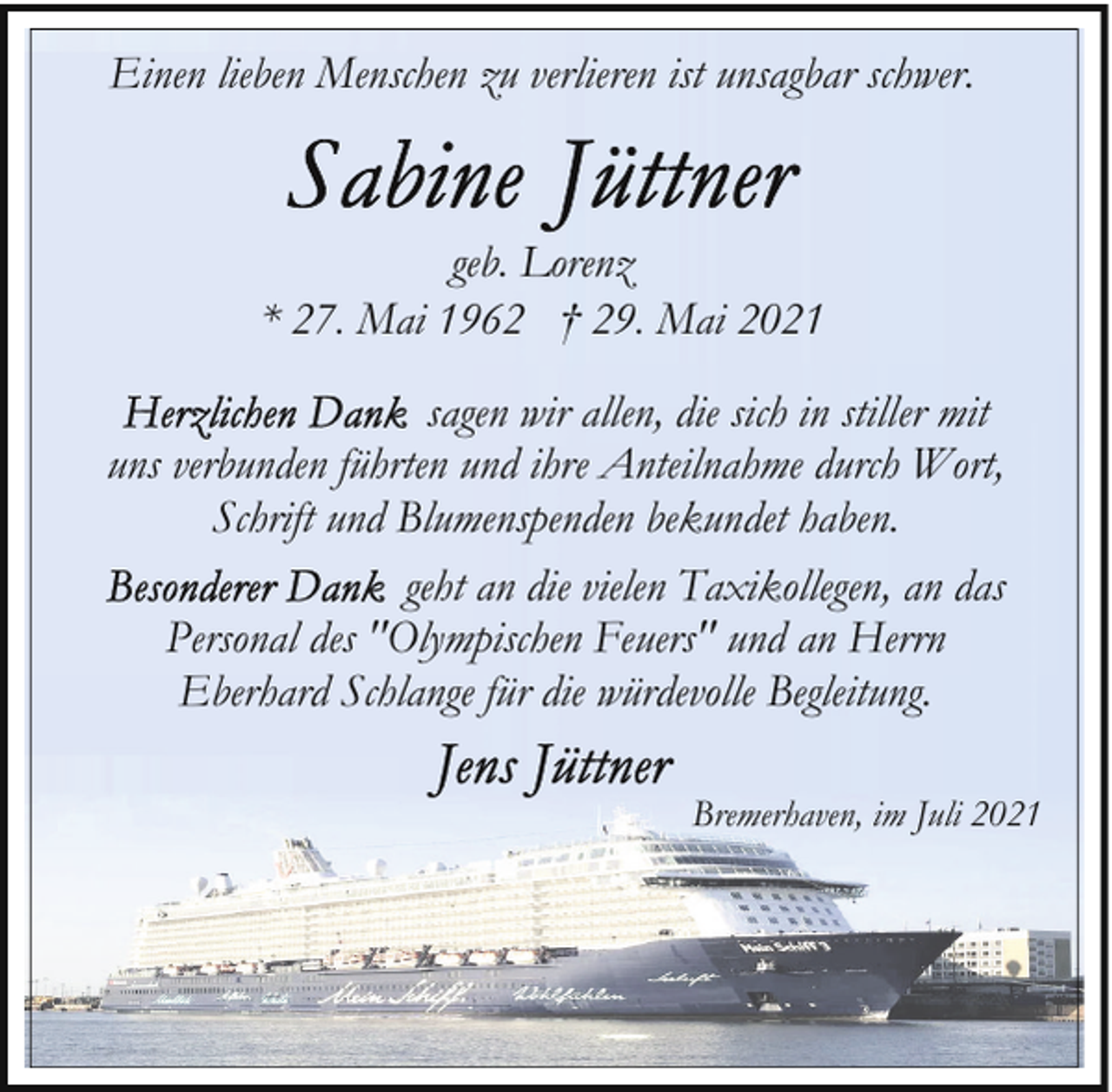 <p>Einen lieben Menschen zu verlieren ist unsagbar schwer.</p>
<p>geb. Lorenz<br />* 27. Mai 1962 † 29. Mai 2021<br />sagen wir allen, die sich in stiller mit<br />uns verbunden führten und ihre Anteilnahme durch Wort,<br />Schrift und Blumenspenden bekundet haben.<br />geht an die vielen Taxikollegen, an das<br />Personal des "Olympischen Feuers" und an Herrn<br />Eberhard Schlange für die würdevolle Begleitung.<br />Bremerhaven, im Juli 2021</p>