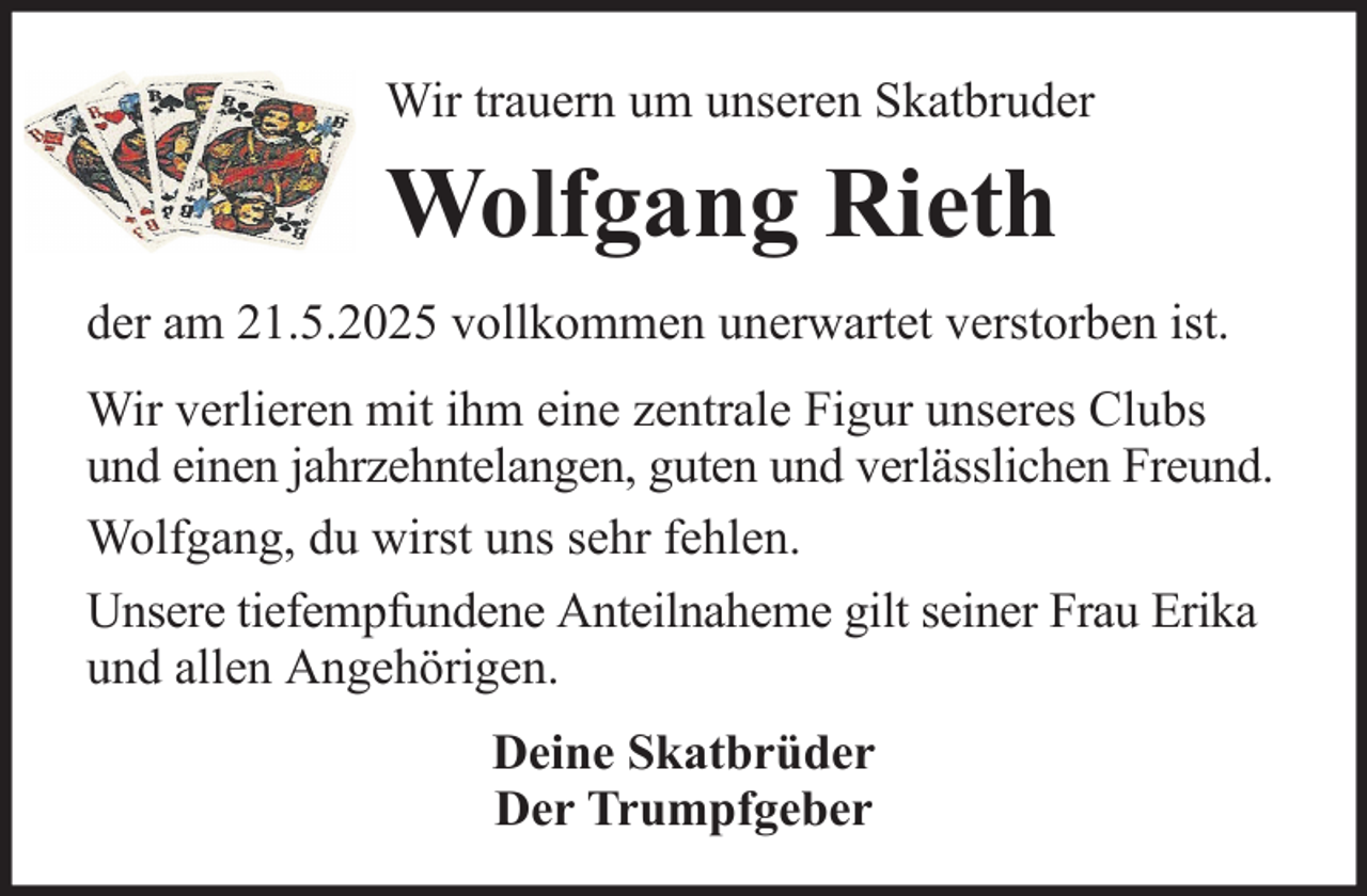 <p>Wir trauern um unseren Skatbruder</p><p>Wolfgang Rieth<br />der am 21.5.2025 vollkommen unerwartet verstorben ist.<br />Wir verlieren mit ihm eine zentrale Figur unseres Clubs<br />und einen jahrzehntelangen, guten und verlässlichen Freund.<br />Wolfgang, du wirst uns sehr fehlen.<br />Unsere tiefempfundene Anteilnaheme gilt seiner Frau Erika<br />und allen Angehörigen.<br />Deine Skatbrüder<br />Der Trumpfgeber</p>
