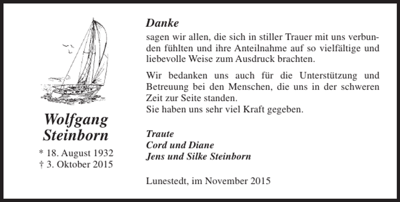 <p>Danke</p><p>sagen wir allen, die sich in stiller Trauer mit uns verbunden fühlten und ihre Anteilnahme auf so vielfältige und<br />liebevolle Weise zum Ausdruck brachten.</p><p>Wolfgang<br />Steinborn<br />* 18. August 1932<br />† 3. Oktober 2015</p><p>Wir bedanken uns auch für die Unterstützung und<br />Betreuung bei den Menschen, die uns in der schweren<br />Zeit zur Seite standen.<br />Sie haben uns sehr viel Kraft gegeben.<br />Traute<br />Cord und Diane<br />Jens und Silke Steinborn<br />Lunestedt, im November 2015</p>
