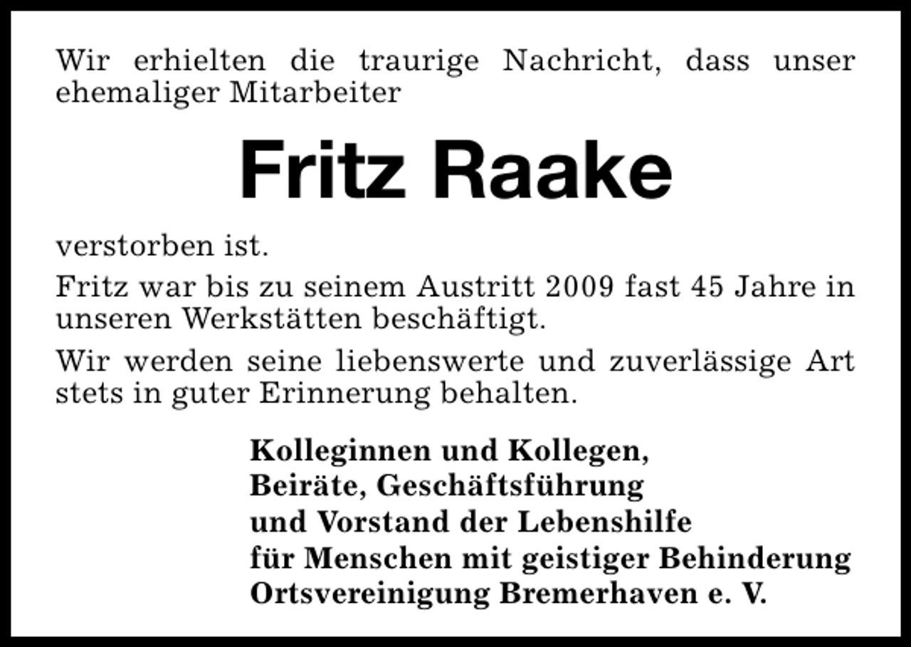 <p>Wir erhielten die traurige Nachricht, dass unser<br />ehemaliger Mitarbeiter</p><p>Fritz Raake</p><p>verstorben ist.<br />Fritz war bis zu seinem Austritt 2009 fast 45 Jahre in<br />unseren Werkstätten beschäftigt.<br />Wir werden seine liebenswerte und zuverlässige Art<br />stets in guter Erinnerung behalten.<br />Kolleginnen und Kollegen,<br />Beiräte, Geschäftsführung<br />und Vorstand der Lebenshilfe<br />für Menschen mit geistiger Behinderung<br />Ortsvereinigung Bremerhaven e. V.</p>