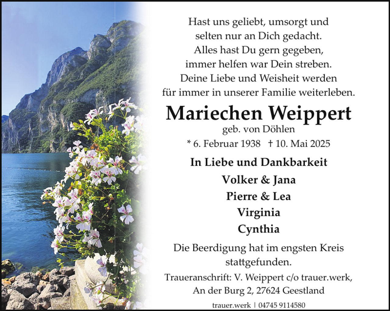 <p>Hast uns geliebt, umsorgt und<br />selten nur an Dich gedacht.<br />Alles hast Du gern gegeben,<br />immer helfen war Dein streben.<br />Deine Liebe und Weisheit werden<br />für immer in unserer Familie weiterleben.</p>
<p>Mariechen Weippert<br />geb. von Döhlen<br />* 6. Februar 1938 † 10. Mai 2025</p>
<p>In Liebe und Dankbarkeit<br />Volker &amp; Jana<br />Pierre &amp; Lea<br />Virginia<br />Cynthia<br />Die Beerdigung hat im engsten Kreis<br />sta�gefunden.<br />Traueranschrift: V. Weippert c/o trauer.werk,<br />An der Burg 2, 27624 Geestland<br />trauer.werk | 04745 9114580</p>