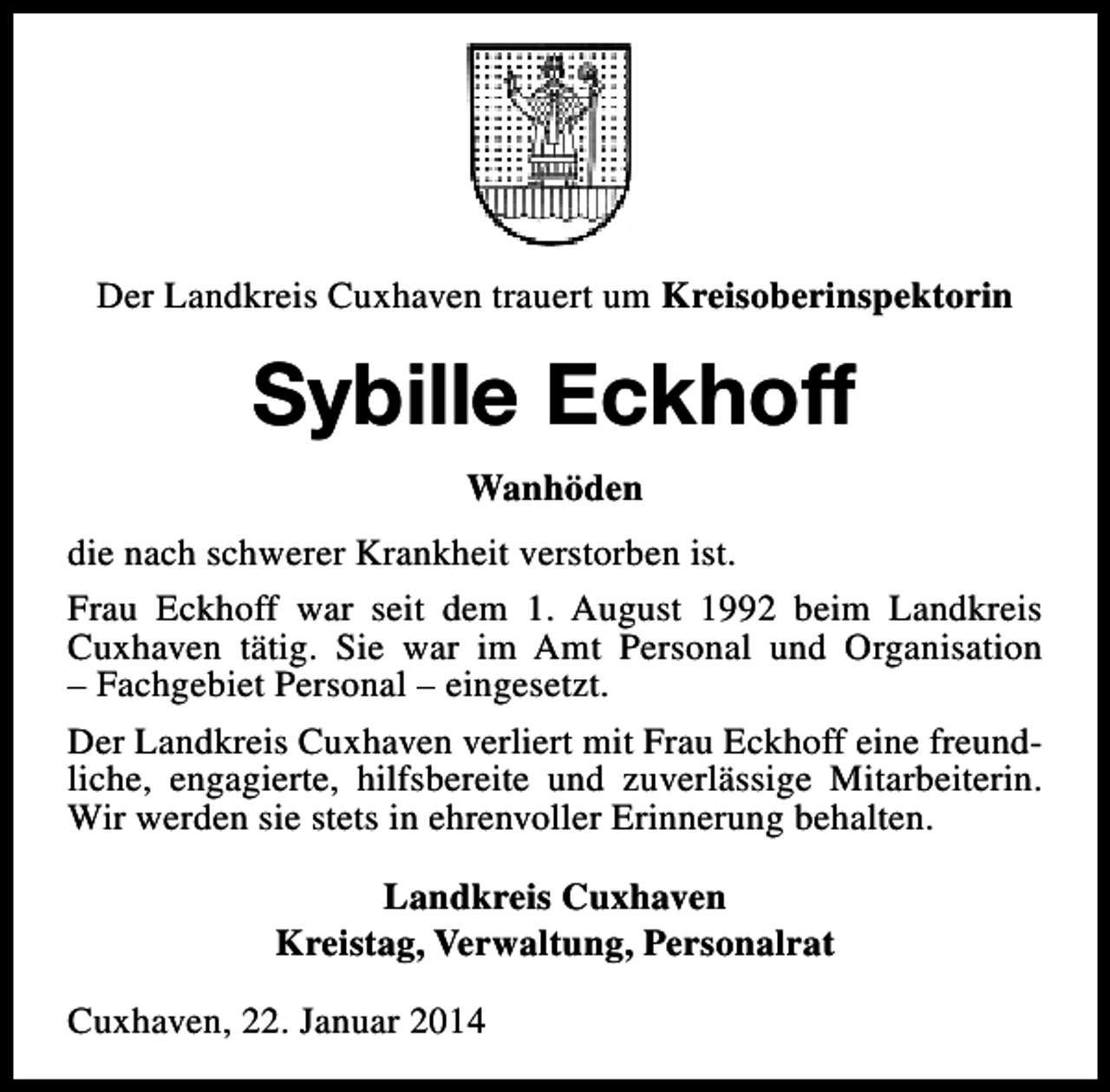 <p>Der Landkreis Cuxhaven trauert um Kreisoberinspektorin</p><p>Sybille Eckhoff<br />Wanhöden<br />die nach schwerer Krankheit verstorben ist.<br />Frau Eckhoff war seit dem 1. August 1992 beim Landkreis<br />Cuxhaven tätig. Sie war im Amt Personal und Organisation<br />– Fachgebiet Personal – eingesetzt.<br />Der Landkreis Cuxhaven verliert mit Frau Eckhoff eine freundliche, engagierte, hilfsbereite und zuverlässige Mitarbeiterin.<br />Wir werden sie stets in ehrenvoller Erinnerung behalten.<br />Landkreis Cuxhaven<br />Kreistag, Verwaltung, Personalrat<br />Cuxhaven, 22. Januar 2014</p>