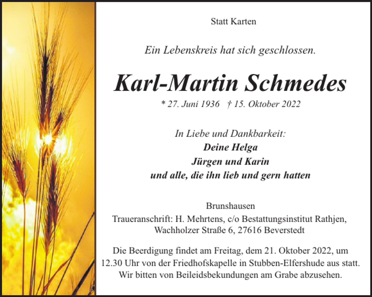 <p>Statt Karten</p><p>Ein Lebenskreis hat sich geschlossen.</p><p>Karl-Martin Schmedes<br />* 27. Juni 1936 † 15. Oktober 2022</p><p>In Liebe und Dankbarkeit:<br />Deine Helga<br />Jürgen und Karin<br />und alle, die ihn lieb und gern hatten<br />Brunshausen<br />Traueranschrift: H. Mehrtens, c/o Bestattungsinstitut Rathjen,<br />Wachholzer Straße 6, 27616 Beverstedt<br />Die Beerdigung findet am Freitag, dem 21. Oktober 2022, um<br />12.30 Uhr von der Friedhofskapelle in Stubben-Elfershude aus statt.<br />Wir bitten von Beileidsbekundungen am Grabe abzusehen.</p>