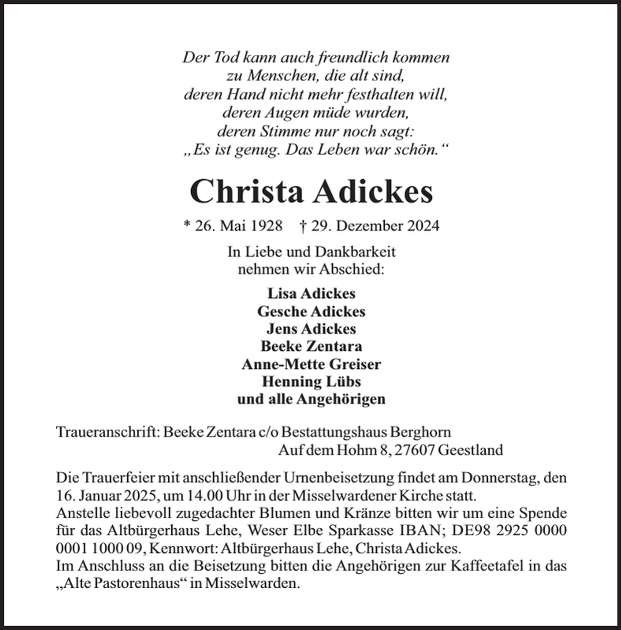 <p>Der Tod kann auch freundlich kommen<br />zu Menschen, die alt sind,<br />deren Hand nicht mehr festhalten will,<br />deren Augen müde wurden,<br />deren Stimme nur noch sagt:<br />„Es ist genug. Das Leben war schön.“</p><p>Christa Adickes<br />* 26. Mai 1928</p><p>† 29. Dezember 2024</p><p>In Liebe und Dankbarkeit<br />nehmen wir Abschied:<br />Lisa Adickes<br />Gesche Adickes<br />Jens Adickes<br />Beeke Zentara<br />Anne-Mette Greiser<br />Henning Lübs<br />und alle Angehörigen<br />Traueranschrift: Beeke Zentara c/o Bestattungshaus Berghorn<br />Auf dem Hohm 8, 27607 Geestland<br />Die Trauerfeier mit anschließender Urnenbeisetzung findet am Donnerstag, den<br />16. Januar 2025, um 14.00 Uhr in der Misselwardener Kirche statt.<br />Anstelle liebevoll zugedachter Blumen und Kränze bitten wir um eine Spende<br />für das Altbürgerhaus Lehe, Weser Elbe Sparkasse IBAN; DE98 2925 0009, Kennwort:Altbürgerhaus Lehe, ChristaAdickes.<br />Im Anschluss an die Beisetzung bitten die Angehörigen zur Kaffeetafel in das<br />„Alte Pastorenhaus“ in Misselwarden.</p>
