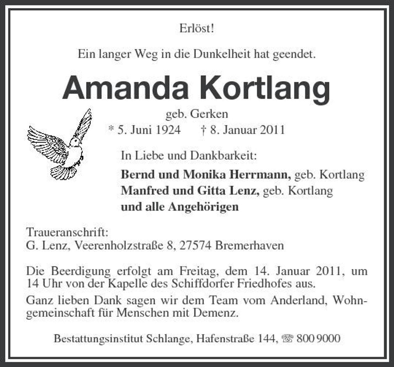 <p>Erlöst! Ein langer Weg in die Dunkelheit hat geendet.</p><p>Amanda Kortlang<br />geb. Gerken * 5. Juni 1924 † 8. Januar 2011 In Liebe und Dankbarkeit: Bernd und Monika Herrmann, geb. Kortlang Manfred und Gitta Lenz, geb. Kortlang und alle Angehörigen Traueranschrift: G. Lenz, Veerenholzstraße 8, 27574 Bremerhaven Die Beerdigung erfolgt am Freitag, dem 14. Januar 2011, um 14 Uhr von der Kapelle des Schiffdorfer Friedhofes aus. Ganz lieben Dank sagen wir dem Team vom Anderland, Wohngemeinschaft für Menschen mit Demenz.<br />Bestattungsinstitut Schlange, Hafenstraße 144, 800 9000</p>