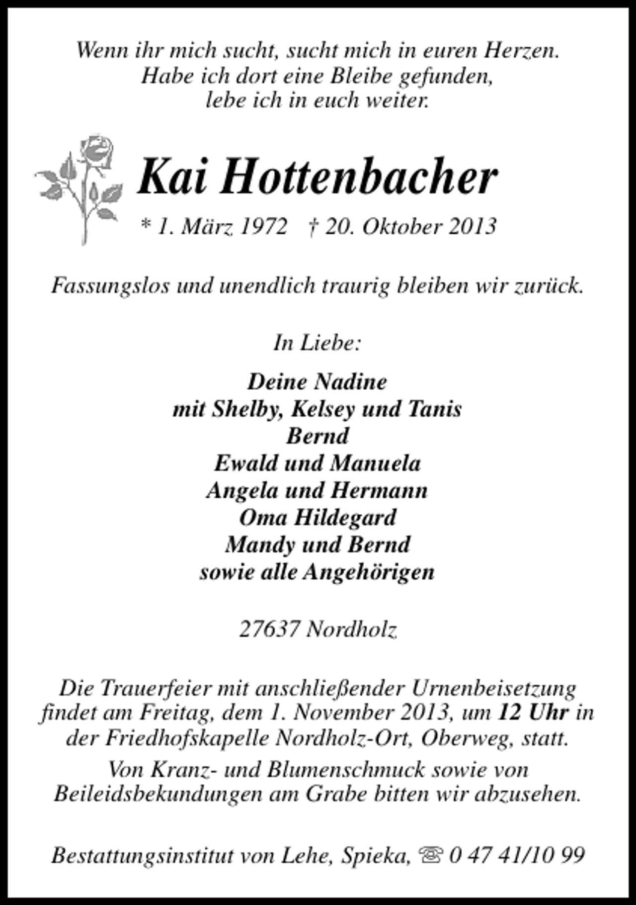 <p>Wenn ihr mich sucht, sucht mich in euren Herzen.<br />Habe ich dort eine Bleibe gefunden,<br />lebe ich in euch weiter.</p><p>Kai Hottenbacher<br />* 1. März 1972 † 20. Oktober 2013</p><p>Fassungslos und unendlich traurig bleiben wir zurück.<br />In Liebe:<br />Deine Nadine<br />mit Shelby, Kelsey und Tanis<br />Bernd<br />Ewald und Manuela<br />Angela und Hermann<br />Oma Hildegard<br />Mandy und Bernd<br />sowie alle Angehörigen<br />27637 Nordholz<br />Die Trauerfeier mit anschließender Urnenbeisetzung<br />findet am Freitag, dem 1. November 2013, um 12 Uhr in<br />der Friedhofskapelle Nordholz-Ort, Oberweg, statt.<br />Von Kranz- und Blumenschmuck sowie von<br />Beileidsbekundungen am Grabe bitten wir abzusehen.<br />Bestattungsinstitut von Lehe, Spieka, s 0 47 41/10 99</p>