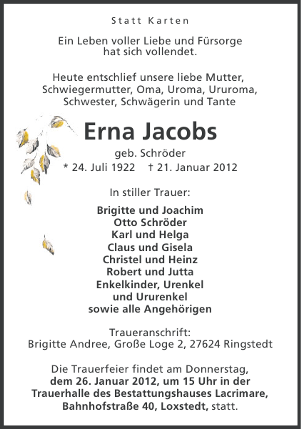<p>Statt Karten</p><p>Ein Leben voller Liebe und Fürsorge<br />hat sich vollendet.<br />Heute entschlief unsere liebe Mutter,<br />Schwiegermutter, Oma, Uroma, Ururoma,<br />Schwester, Schwägerin und Tante</p><p>Erna Jacobs<br />geb. Schröder<br />* 24. Juli 1922 † 21. Januar 2012<br />In stiller Trauer:<br />Brigitte und Joachim<br />Otto Schröder<br />Karl und Helga<br />Claus und Gisela<br />Christel und Heinz<br />Robert und Jutta<br />Enkelkinder, Urenkel<br />und Ururenkel<br />sowie alle Angehörigen<br />Traueranschrift:<br />Brigitte Andree, Große Loge 2, 27624 Ringstedt<br />Die Trauerfeier findet am Donnerstag,<br />dem 26. Januar 2012, um 15 Uhr in der<br />Trauerhalle des Bestattungshauses Lacrimare,<br />Bahnhofstraße 40, Loxstedt, statt.</p>
