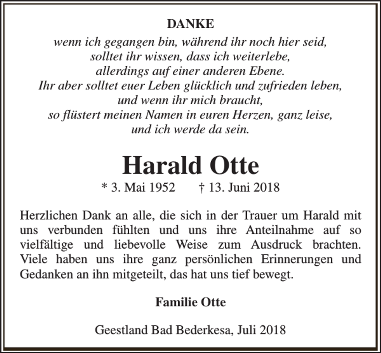<p>DANKE<br />wenn ich gegangen bin, während ihr noch hier seid,<br />solltet ihr wissen, dass ich weiterlebe,<br />allerdings auf einer anderen Ebene.<br />Ihr aber solltet euer Leben glücklich und zufrieden leben,<br />und wenn ihr mich braucht,<br />so flüstert meinen Namen in euren Herzen, ganz leise,<br />und ich werde da sein.</p><p>Harald Otte</p><p>* 3. Mai 1952</p><p>† 13. Juni 2018</p><p>Herzlichen Dank an alle, die sich in der Trauer um Harald mit<br />uns verbunden fühlten und uns ihre Anteilnahme auf so<br />vielfältige und liebevolle Weise zum Ausdruck brachten.<br />Viele haben uns ihre ganz persönlichen Erinnerungen und<br />Gedanken an ihn mitgeteilt, das hat uns tief bewegt.<br />Familie Otte<br />Geestland Bad Bederkesa, Juli 2018</p>