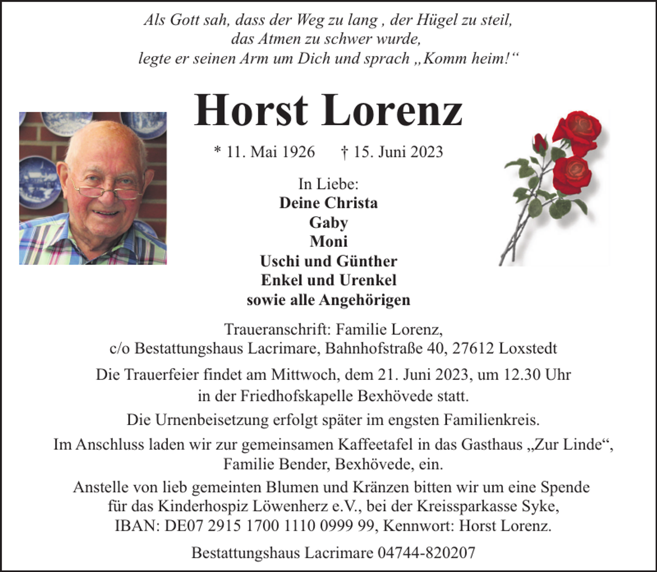 <p>Als Gott sah, dass der Weg zu lang , der Hügel zu steil,<br />das Atmen zu schwer wurde,<br />legte er seinen Arm um Dich und sprach „Komm heim!“</p><p>Horst Lorenz<br />* 11. Mai 1926</p><p>† 15. Juni 2023</p><p>In Liebe:<br />Deine Christa<br />Gaby<br />Moni<br />Uschi und Günther<br />Enkel und Urenkel<br />sowie alle Angehörigen<br />Traueranschrift: Familie Lorenz,<br />c/o Bestattungshaus Lacrimare, Bahnhofstraße 40, 27612 Loxstedt<br />Die Trauerfeier findet am Mittwoch, dem 21. Juni 2023, um 12.30 Uhr<br />in der Friedhofskapelle Bexhövede statt.<br />Die Urnenbeisetzung erfolgt später im engsten Familienkreis.<br />Im Anschluss laden wir zur gemeinsamen Kaffeetafel in das Gasthaus „Zur Linde“,<br />Familie Bender, Bexhövede, ein.<br />Anstelle von lieb gemeinten Blumen und Kränzen bitten wir um eine Spende<br />für das Kinderhospiz Löwenherz e.V., bei der Kreissparkasse Syke,<br />IBAN: DE07 2915 1700 1119, Kennwort: Horst Lorenz.<br />Bestattungshaus Lacrimare 04744-820207</p>