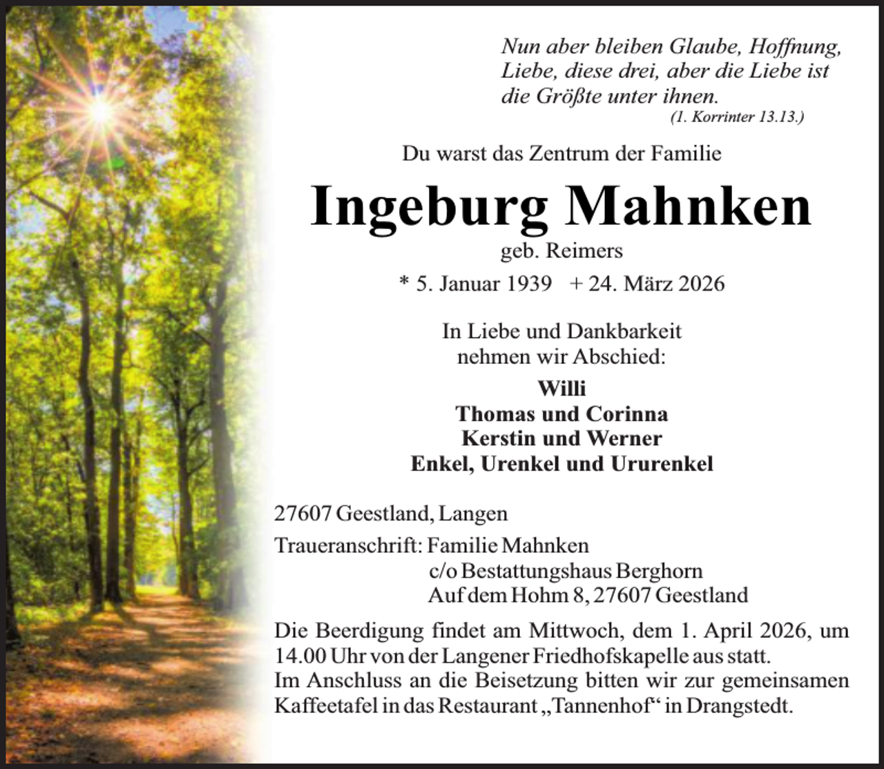 <p>Nun aber bleiben Glaube, Hoffnung,<br />Liebe, diese drei, aber die Liebe ist<br />die Größte unter ihnen.<br />(1. Korrinter 13.13.)</p><p>Du warst das Zentrum der Familie</p><p>Ingeburg Mahnken<br />geb. Reimers<br />* 5. Januar 1939 + 24. März 2026<br />In Liebe und Dankbarkeit<br />nehmen wir Abschied:<br />Willi<br />Thomas und Corinna<br />Kerstin und Werner<br />Enkel, Urenkel und Ururenkel<br />27607 Geestland, Langen<br />Traueranschrift: Familie Mahnken<br />c/o Bestattungshaus Berghorn<br />Auf dem Hohm 8, 27607 Geestland<br />Die Beerdigung findet am Mittwoch, dem 1. April 2026, um<br />14.00 Uhr von der Langener Friedhofskapelle aus statt.<br />Im Anschluss an die Beisetzung bitten wir zur gemeinsamen<br />Kaffeetafel in das Restaurant „Tannenhof“ in Drangstedt.</p>