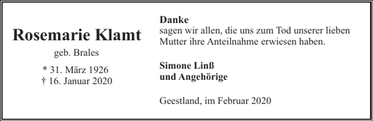 <p>Rosemarie Klamt<br />geb. Brales<br />* 31. März 1926<br />† 16. Januar 2020</p><p>Danke<br />sagen wir allen, die uns zum Tod unserer lieben<br />Mutter ihre Anteilnahme erwiesen haben.<br />Simone Linß<br />und Angehörige<br />Geestland, im Februar 2020</p>