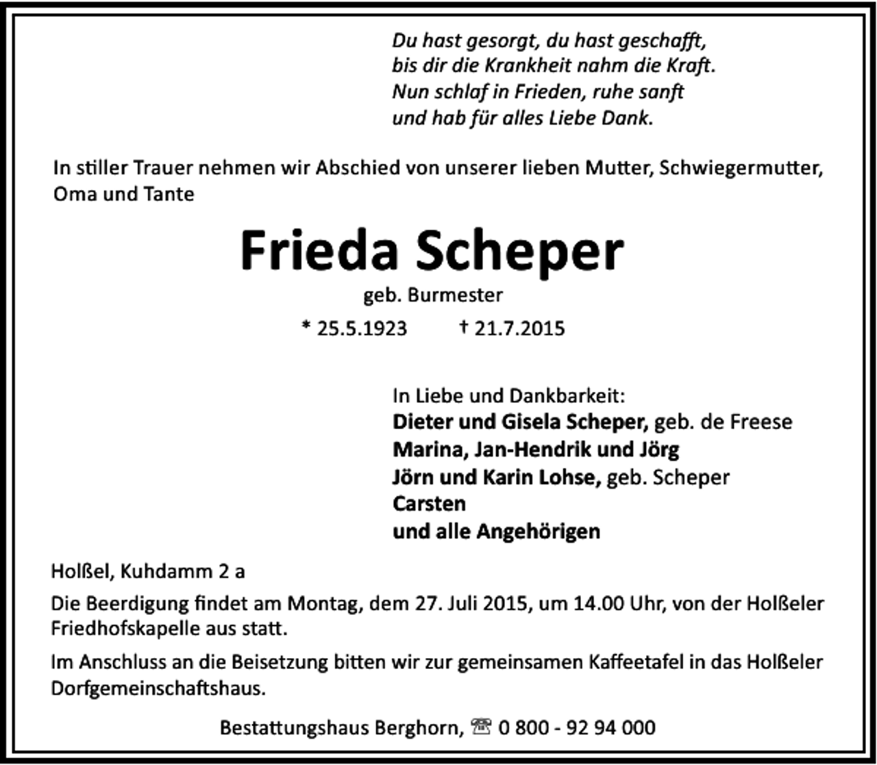 <p>Du hast gesorgt, du hast gescha ,<br />bis dir die Krankheit nahm die Kra .<br />Nun schlaf in Frieden, ruhe san<br />und hab für alles Liebe Dank.<br />In s ller Trauer nehmen wir Abschied von unserer lieben Mu er, Schwiegermu er,<br />Oma und Tante</p><p>Frieda Scheper<br />geb. Burmester<br />* 25.5.1923<br />† 21.7.2015</p><p>In Liebe und Dankbarkeit:</p><p>Dieter und Gisela Scheper, geb. de Freese<br />Marina, Jan-Hendrik und Jörg<br />Jörn und Karin Lohse, geb. Scheper<br />Carsten<br />und alle Angehörigen<br />Holßel, Kuhdamm 2 a<br />Die Beerdigung ﬁndet am Montag, dem 27. Juli 2015, um 14.00 Uhr, von der Holßeler<br />Friedhofskapelle aus sta .<br />Im Anschluss an die Beisetzung bi en wir zur gemeinsamen Kaﬀeetafel in das Holßeler<br />Dorfgemeinscha shaus.<br />Besta ungshaus Berghorn, ' 0 800 - 92 94 000</p>