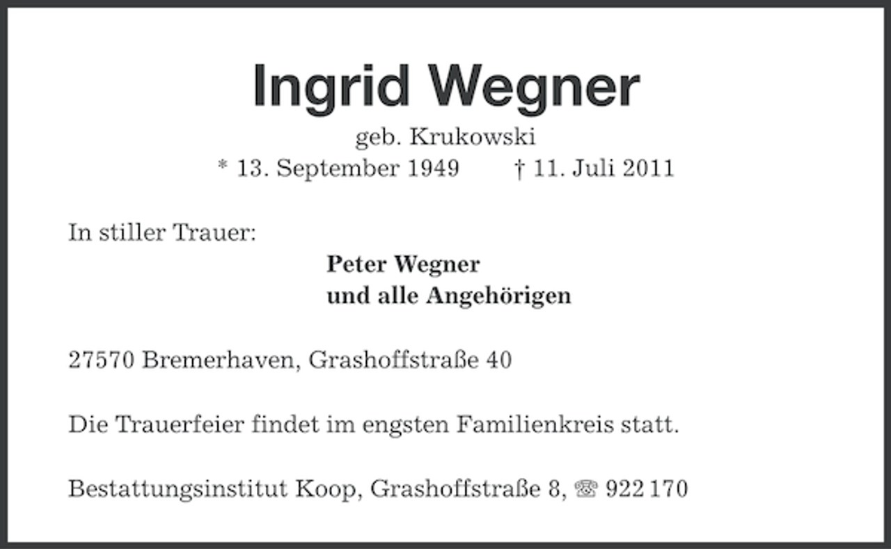 <p>Ingrid Wegner<br />geb. Krukowski<br />* 13. September 1949<br />† 11. Juli 2011<br />In stiller Trauer:<br />Peter Wegner<br />und alle Angehörigen<br />27570 Bremerhaven, Grashoffstraße 40<br />Die Trauerfeier findet im engsten Familienkreis statt.<br />Bestattungsinstitut Koop, Grashoffstraße 8, 922 170</p>