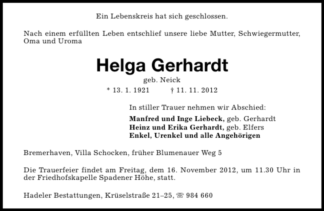 <p>Ein Lebenskreis hat sich geschlossen.<br />Nach einem erfüllten Leben entschlief unsere liebe Mutter, Schwiegermutter,<br />Oma und Uroma</p><p>Helga Gerhardt<br />geb. Neick<br />* 13. 1. 1921<br />† 11. 11. 2012</p><p>In stiller Trauer nehmen wir Abschied:<br />Manfred und Inge Liebeck, geb. Gerhardt<br />Heinz und Erika Gerhardt, geb. Elfers<br />Enkel, Urenkel und alle Angehörigen<br />Bremerhaven, Villa Schocken, früher Blumenauer Weg 5<br />Die Trauerfeier findet am Freitag, dem 16. November 2012, um 11.30 Uhr in<br />der Friedhofskapelle Spadener Höhe, statt.<br />Hadeler Bestattungen, Krüselstraße 21–25, s 984 660</p>