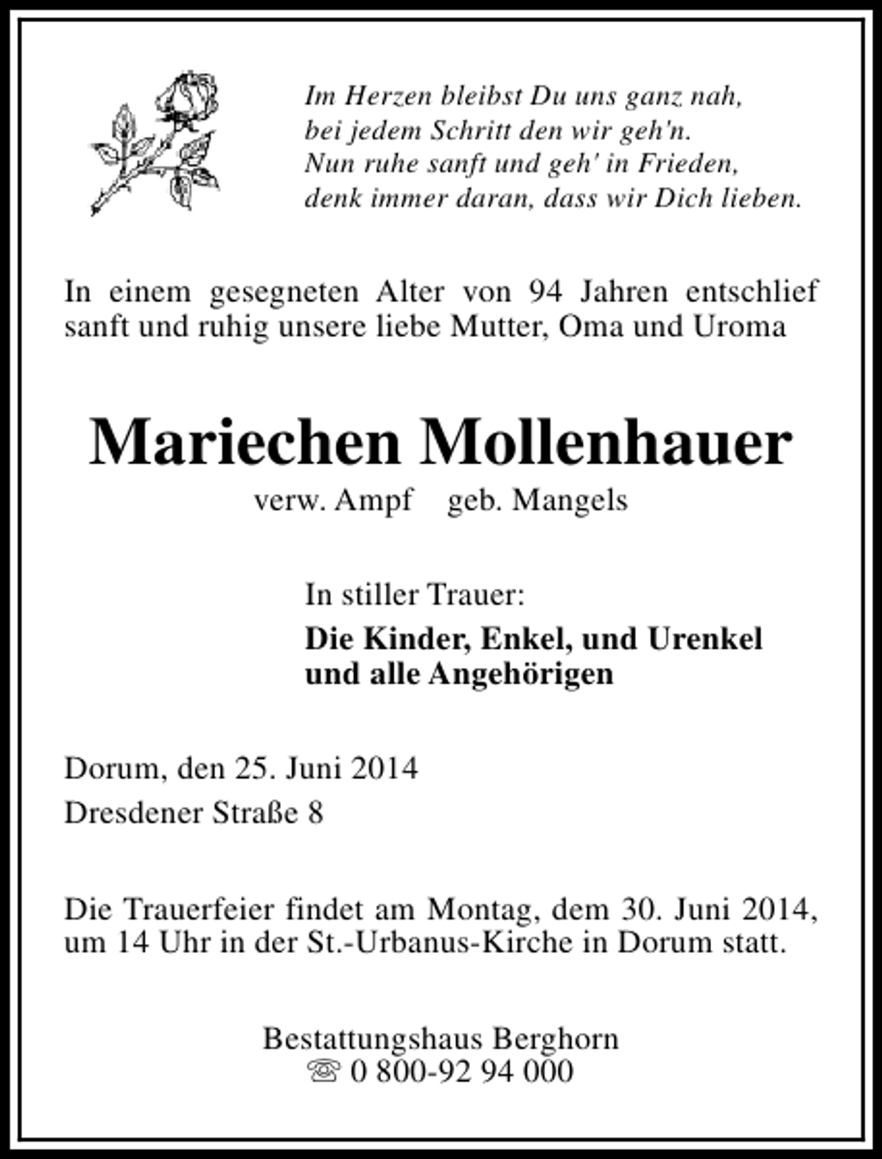 <p>Im Herzen bleibst Du uns ganz nah,<br />bei jedem Schritt den wir geh'n.<br />Nun ruhe sanft und geh' in Frieden,<br />denk immer daran, dass wir Dich lieben.</p><p>In einem gesegneten Alter von 94 Jahren entschlief<br />sanft und ruhig unsere liebe Mutter, Oma und Uroma</p><p>Mariechen Mollenhauer<br />verw. Ampf</p><p>geb. Mangels</p><p>In stiller Trauer:<br />Die Kinder, Enkel, und Urenkel<br />und alle Angehörigen<br />Dorum, den 25. Juni 2014<br />Dresdener Straße 8<br />Die Trauerfeier findet am Montag, dem 30. Juni 2014,<br />um 14 Uhr in der St.-Urbanus-Kirche in Dorum statt.<br />Bestattungshaus Berghorn<br />s 0 800-92 94 000</p>
