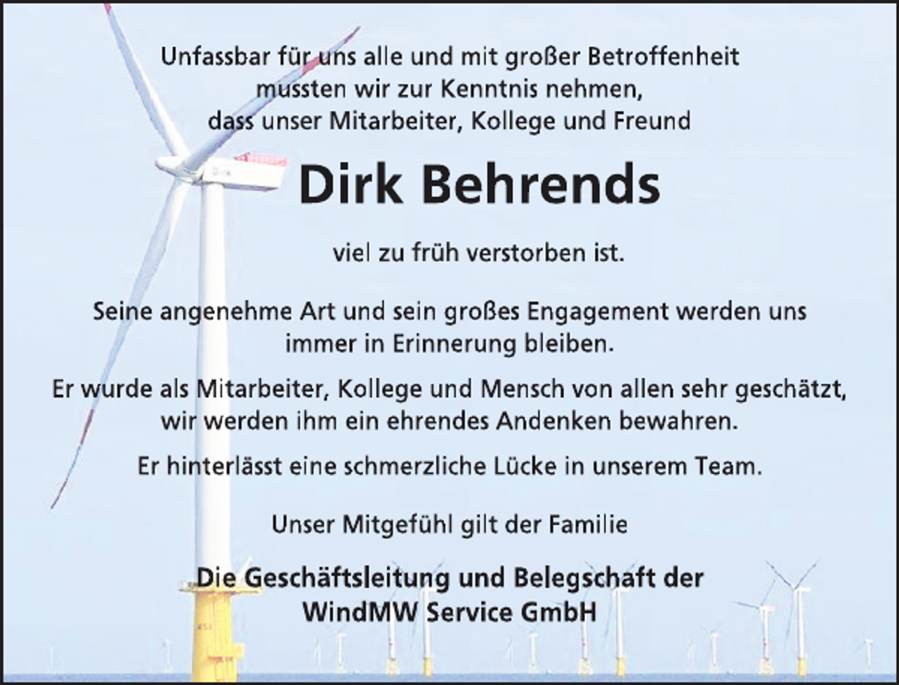 <p>Unfassbar für uns alle und mit großer Betroffenheit<br />mussten wir zur Kenntnis nehmen,<br />dass unser Mitarbeiter, Kollege und Freund</p><p>Dirk Behrends<br />viel zu früh verstorben ist.<br />Seine angenehme Art und sein großes Engagement werden uns<br />immer in Erinnerung bleiben.<br />Er wurde als Mitarbeiter, Kollege und Mensch von allen sehr geschätzt,<br />wir werden ihm ein ehrendes Andenken bewahren.<br />Er hinterlässt eine schmerzliche Lücke in unserem Team.<br />Unser Mitgefühl gilt der Familie</p><p>Die Geschäftsleitung und Belegschaft der<br />WindMW Service GmbH</p>