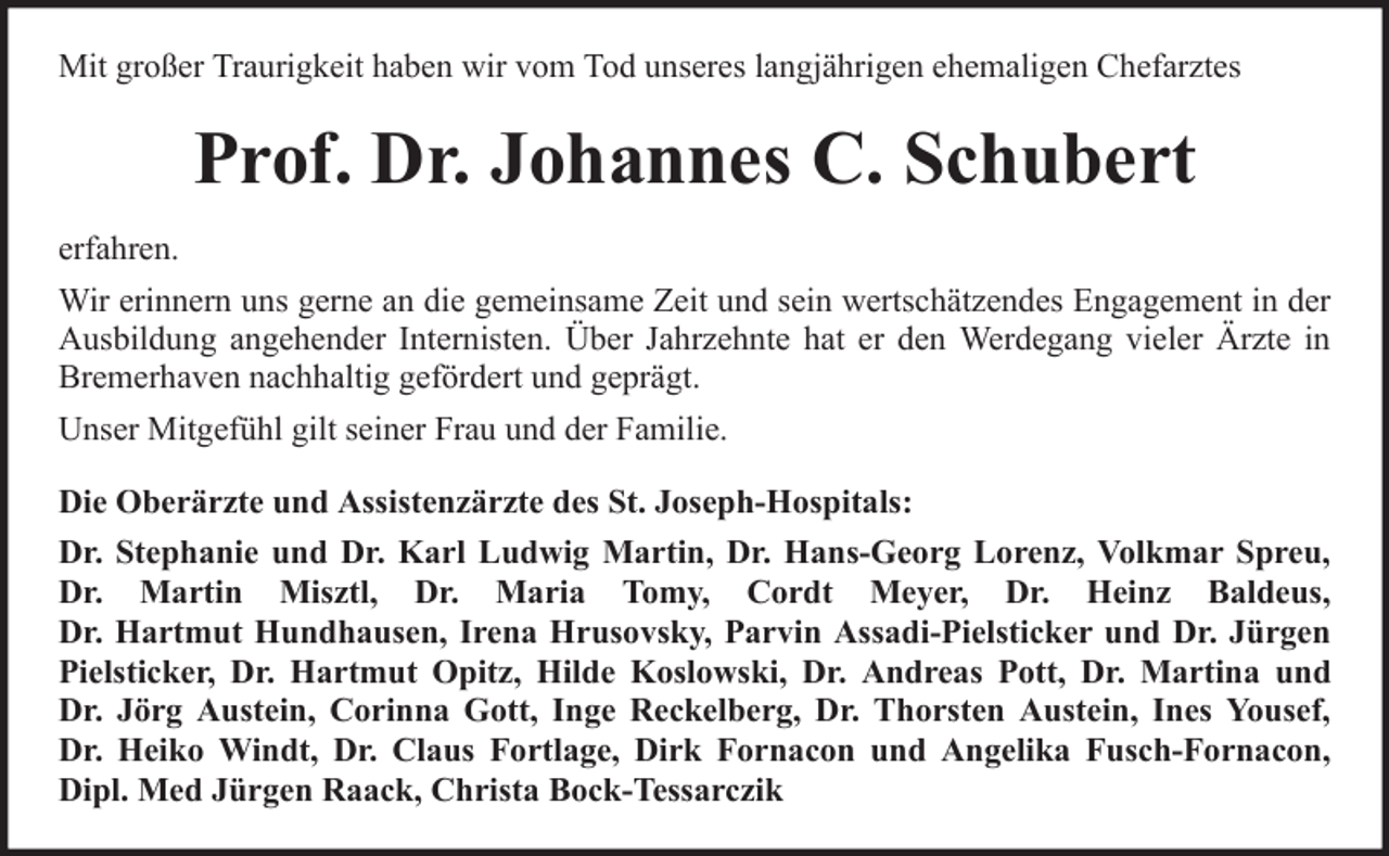 <p>Mit großer Traurigkeit haben wir vom Tod unseres langjährigen ehemaligen Chefarztes</p><p>Prof. Dr. Johannes C. Schubert<br />erfahren.<br />Wir erinnern uns gerne an die gemeinsame Zeit und sein wertschätzendes Engagement in der<br />Ausbildung angehender Internisten. Über Jahrzehnte hat er den Werdegang vieler Ärzte in<br />Bremerhaven nachhaltig gefördert und geprägt.<br />Unser Mitgefühl gilt seiner Frau und der Familie.<br />Die Oberärzte und Assistenzärzte des St. Joseph-Hospitals:<br />Dr. Stephanie und Dr. Karl Ludwig Martin, Dr. Hans-Georg Lorenz, Volkmar Spreu,<br />Dr. Martin Misztl, Dr. Maria Tomy, Cordt Meyer, Dr. Heinz Baldeus,<br />Dr. Hartmut Hundhausen, Irena Hrusovsky, Parvin Assadi-Pielsticker und Dr. Jürgen<br />Pielsticker, Dr. Hartmut Opitz, Hilde Koslowski, Dr. Andreas Pott, Dr. Martina und<br />Dr. Jörg Austein, Corinna Gott, Inge Reckelberg, Dr. Thorsten Austein, Ines Yousef,<br />Dr. Heiko Windt, Dr. Claus Fortlage, Dirk Fornacon und Angelika Fusch-Fornacon,<br />Dipl. Med Jürgen Raack, Christa Bock-Tessarczik</p>