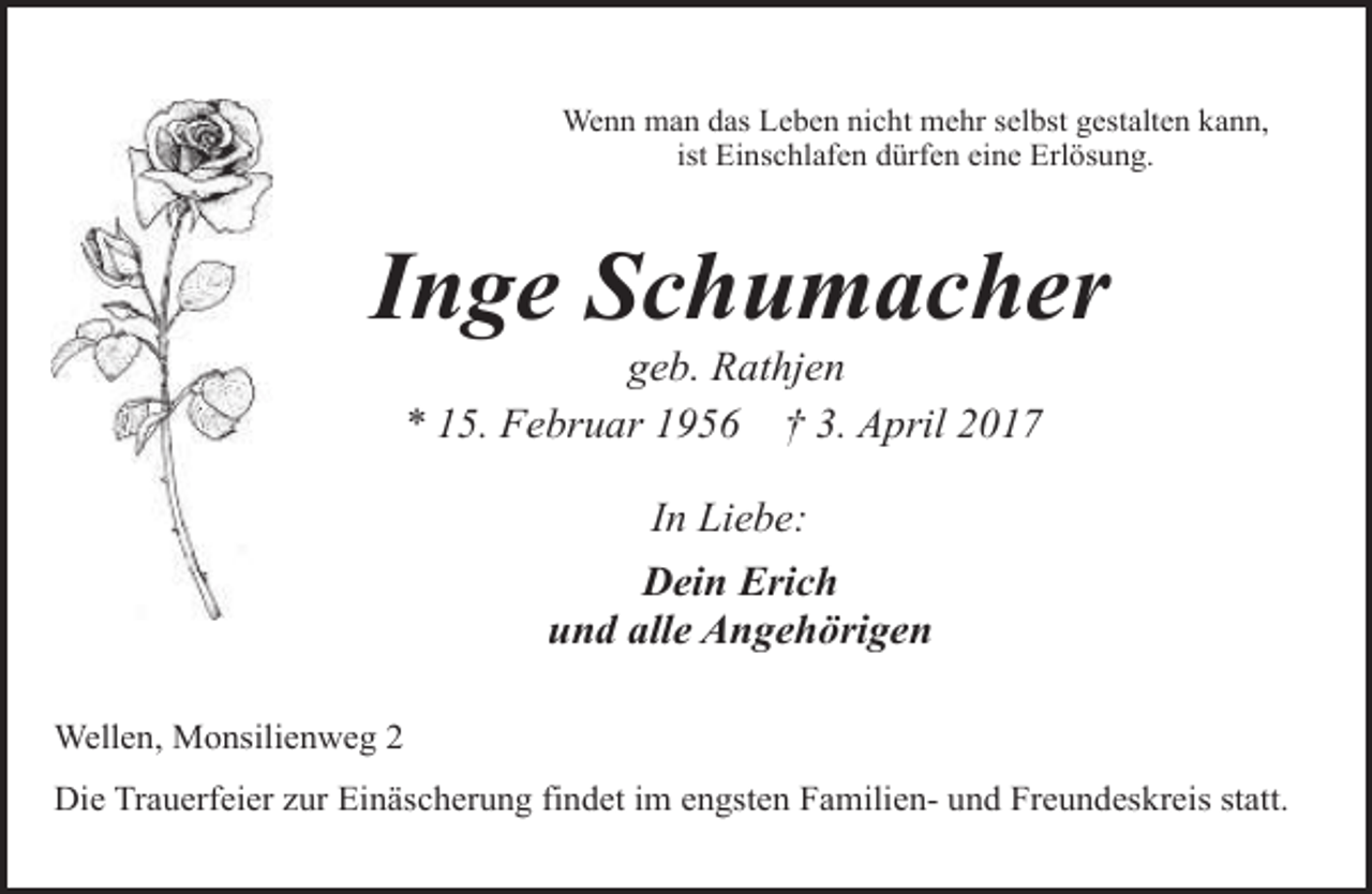 <p>Wenn man das Leben nicht mehr selbst gestalten kann,<br />ist Einschlafen dürfen eine Erlösung.</p><p>Inge Schumacher<br />geb. Rathjen<br />* 15. Februar 1956 † 3. April 2017<br />In Liebe:<br />Dein Erich<br />und alle Angehörigen<br />Wellen, Monsilienweg 2<br />Die Trauerfeier zur Einäscherung findet im engsten Familien- und Freundeskreis statt.</p>