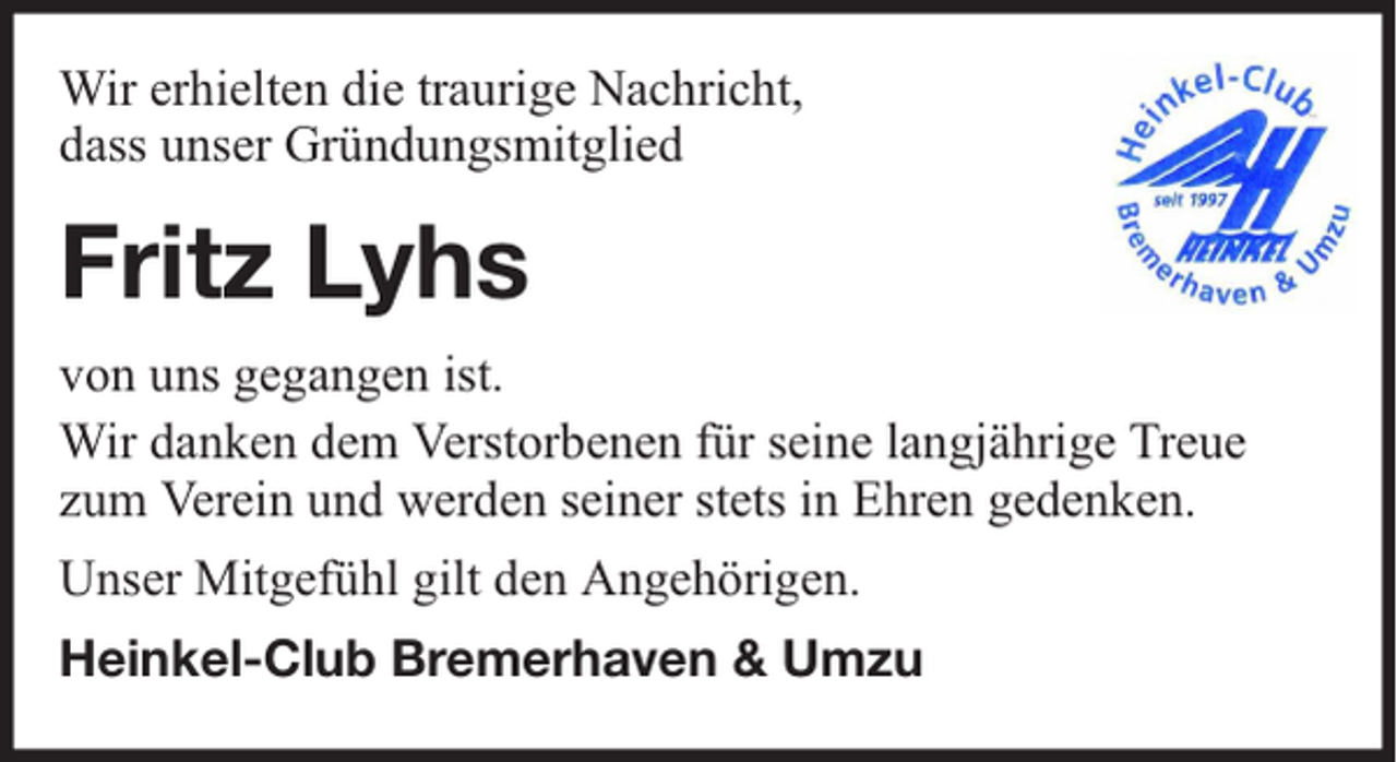 <p>Wir erhielten die traurige Nachricht,<br />dass unser Gründungsmitglied</p><p>Fritz Lyhs<br />von uns gegangen ist.<br />Wir danken dem Verstorbenen für seine langjährige Treue<br />zum Verein und werden seiner stets in Ehren gedenken.<br />Unser Mitgefühl gilt den Angehörigen.<br />Heinkel-Club Bremerhaven &amp; Umzu</p>
