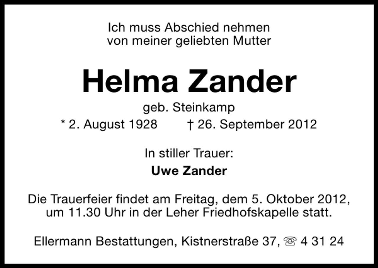 <p>Ich muss Abschied nehmen<br />von meiner geliebten Mutter</p><p>Helma Zander</p><p>geb. Steinkamp<br />* 2. August 1928<br />† 26. September 2012<br />In stiller Trauer:<br />Uwe Zander<br />Die Trauerfeier findet am Freitag, dem 5. Oktober 2012,<br />um 11.30 Uhr in der Leher Friedhofskapelle statt.<br />Ellermann Bestattungen, Kistnerstraße 37, s 4 31 24</p>