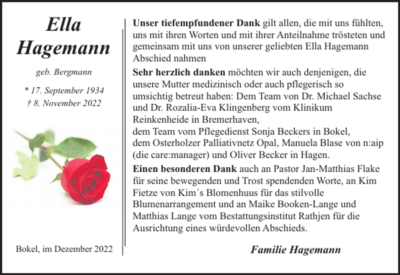 <p>Ella<br />Hagemann<br />geb. Bergmann<br />* 17. September 1934<br />† 8. November 2022</p><p>Bokel, im Dezember 2022</p><p>Unser tiefempfundener Dank gilt allen, die mit uns fühlten,<br />uns mit ihren Worten und mit ihrer Anteilnahme trösteten und<br />gemeinsam mit uns von unserer geliebten Ella Hagemann<br />Abschied nahmen<br />Sehr herzlich danken möchten wir auch denjenigen, die<br />unsere Mutter medizinisch oder auch pflegerisch so<br />umsichtig betreut haben: Dem Team von Dr. Michael Sachse<br />und Dr. Rozalia-Eva Klingenberg vom Klinikum<br />Reinkenheide in Bremerhaven,<br />dem Team vom Pflegedienst Sonja Beckers in Bokel,<br />dem Osterholzer Palliativnetz Opal, Manuela Blase von n:aip<br />(die care:manager) und Oliver Becker in Hagen.<br />Einen besonderen Dank auch an Pastor Jan-Matthias Flake<br />für seine bewegenden und Trost spendenden Worte, an Kim<br />Fietze von Kim´s Blomenhuus für das stilvolle<br />Blumenarrangement und an Maike Booken-Lange und<br />Matthias Lange vom Bestattungsinstitut Rathjen für die<br />Ausrichtung eines würdevollen Abschieds.</p><p>Familie Hagemann</p>