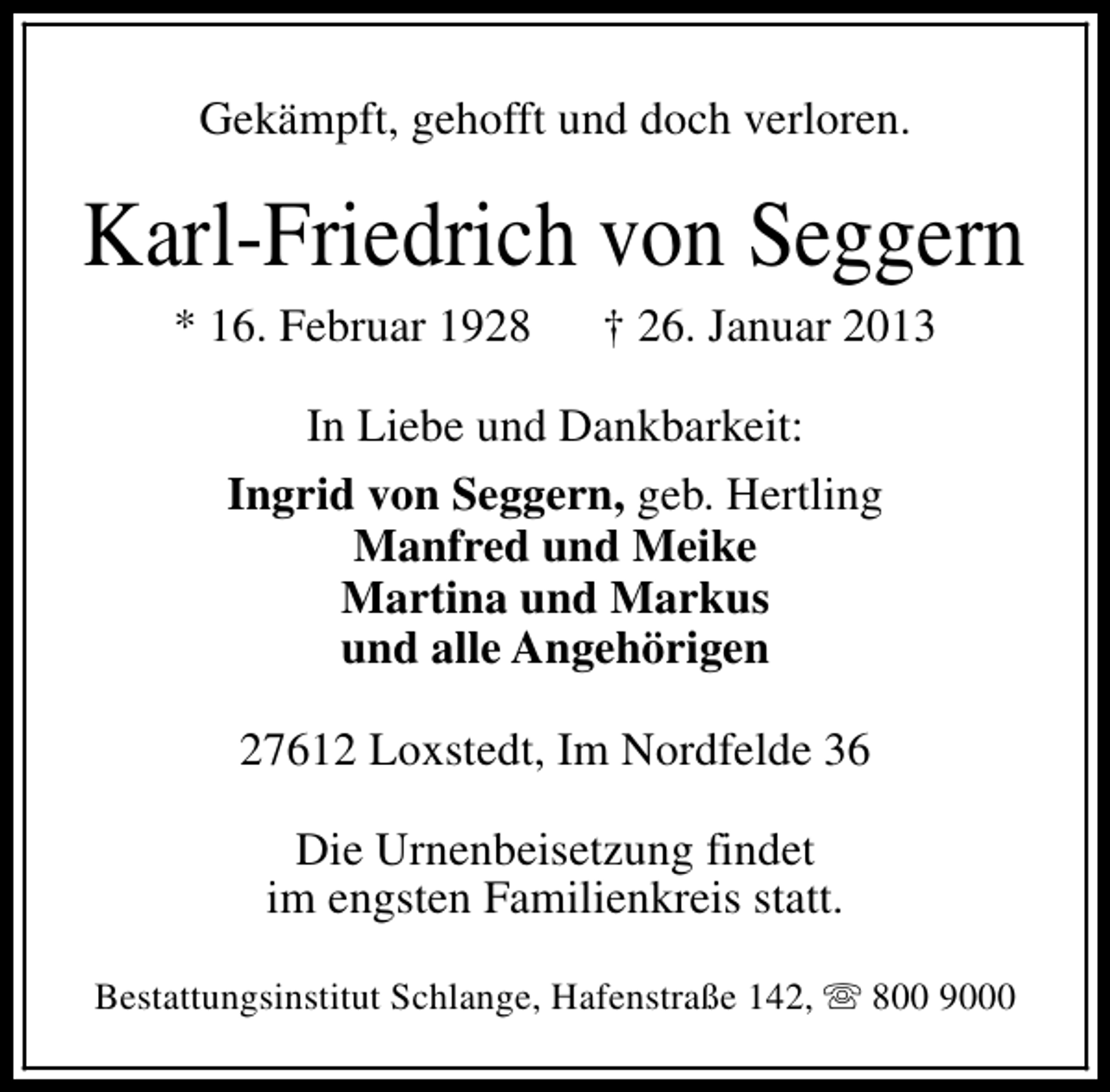 <p>Gekämpft, gehofft und doch verloren.</p><p>Karl-Friedrich von Seggern<br />* 16. Februar 1928</p><p>† 26. Januar 2013</p><p>In Liebe und Dankbarkeit:<br />Ingrid von Seggern, geb. Hertling<br />Manfred und Meike<br />Martina und Markus<br />und alle Angehörigen<br />27612 Loxstedt, Im Nordfelde 36<br />Die Urnenbeisetzung findet<br />im engsten Familienkreis statt.<br />Bestattungsinstitut Schlange, Hafenstraße 142, s 800 9000</p>