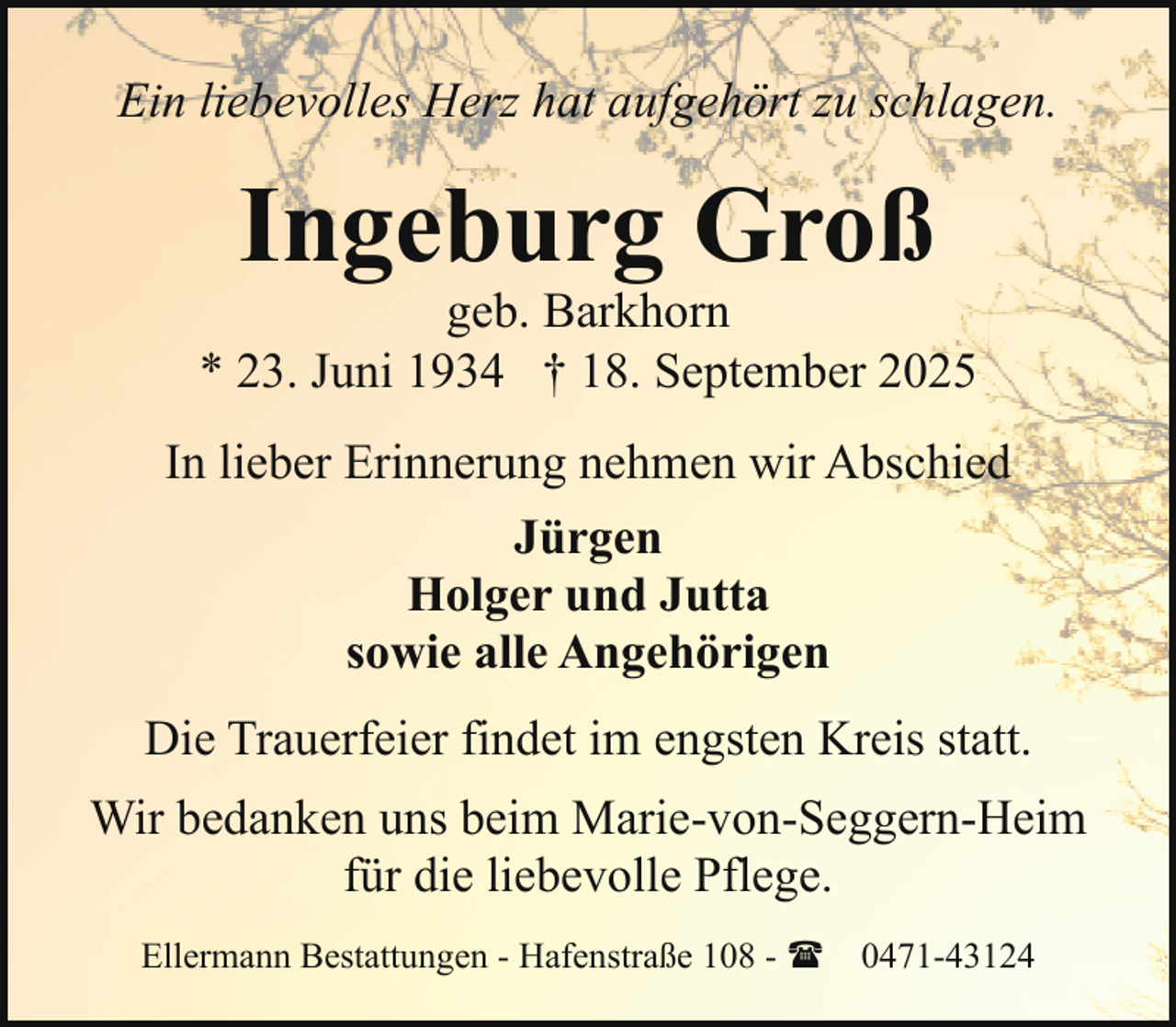 <p>Ein liebevolles Herz hat aufgehört zu schlagen.</p><p>Ingeburg Groß</p><p>geb. Barkhorn<br />* 23. Juni 1934 † 18. September 2025<br />In lieber Erinnerung nehmen wir Abschied<br />Jürgen<br />Holger und Jutta<br />sowie alle Angehörigen<br />Die Trauerfeier findet im engsten Kreis statt.<br />Wir bedanken uns beim Marie-von-Seggern-Heim<br />für die liebevolle Pflege.<br />Ellermann Bestattungen - Hafenstraße 108 - ( 0471-43124</p>