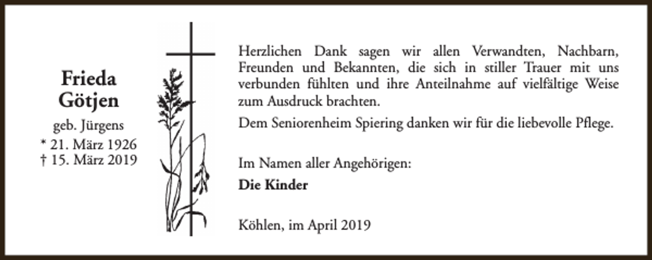<p>Frieda<br />Götjen<br />geb. Jürgens<br />* 21. März 1926<br />† 15. März 2019</p><p>Herzlichen Dank sagen wir allen Verwandten, Nachbarn,<br />Freunden und Bekannten, die sich in stiller Trauer mit uns<br />verbunden fühlten und ihre Anteilnahme auf vielfältige Weise<br />zum Ausdruck brachten.<br />Dem Seniorenheim Spiering danken wir für die liebevolle Pflege.<br />Im Namen aller Angehörigen:<br />Die Kinder<br />Köhlen, im April 2019</p>