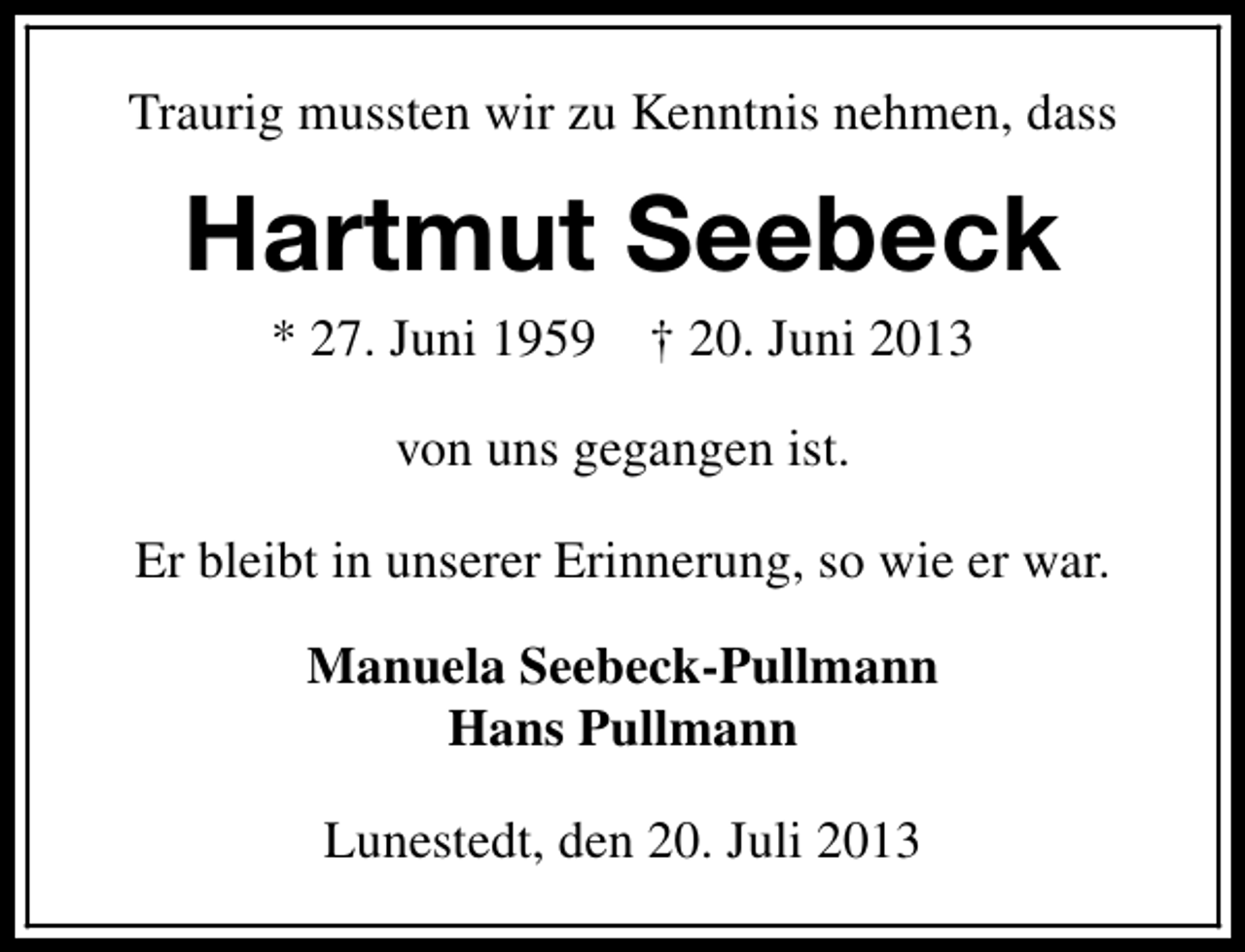 <p>Traurig mussten wir zu Kenntnis nehmen, dass</p><p>Hartmut Seebeck<br />* 27. Juni 1959</p><p>† 20. Juni 2013</p><p>von uns gegangen ist.<br />Er bleibt in unserer Erinnerung, so wie er war.<br />Manuela Seebeck-Pullmann<br />Hans Pullmann<br />Lunestedt, den 20. Juli 2013</p>