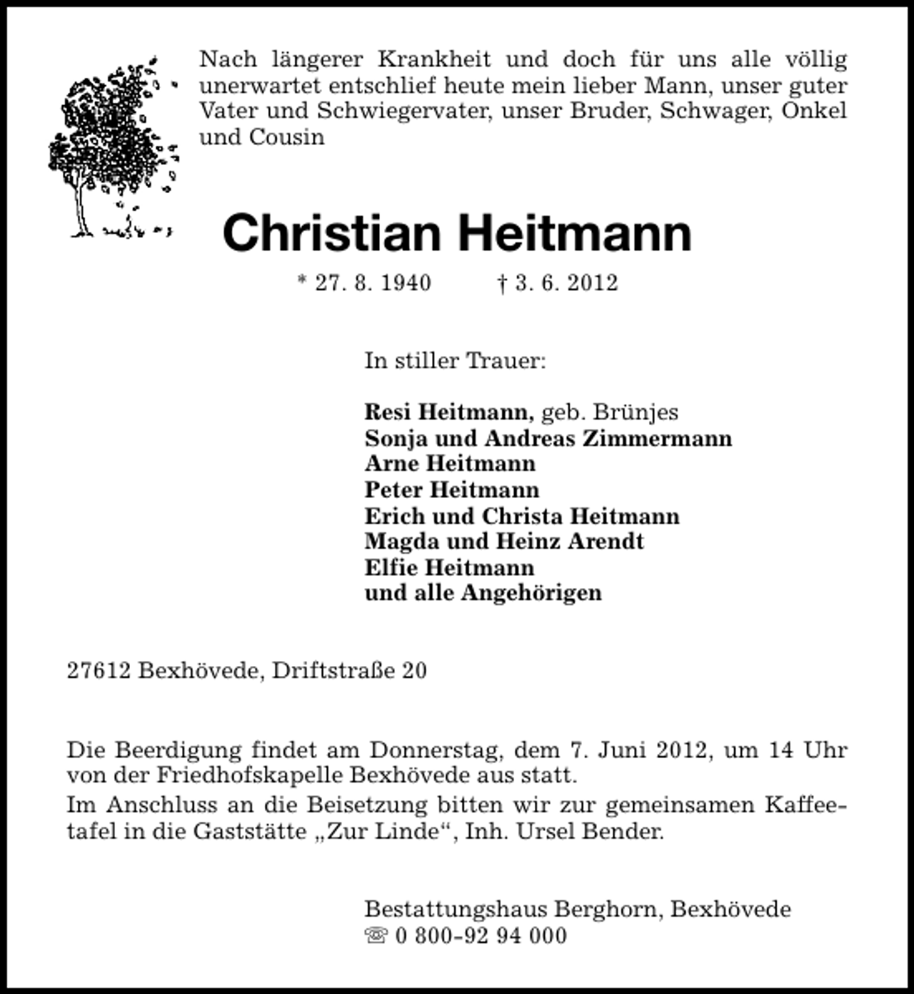 <p>Nach längerer Krankheit und doch für uns alle völlig<br />unerwartet entschlief heute mein lieber Mann, unser guter<br />Vater und Schwiegervater, unser Bruder, Schwager, Onkel<br />und Cousin</p><p>Christian Heitmann<br />* 27. 8. 1940</p><p>† 3. 6. 2012</p><p>In stiller Trauer:<br />Resi Heitmann, geb. Brünjes<br />Sonja und Andreas Zimmermann<br />Arne Heitmann<br />Peter Heitmann<br />Erich und Christa Heitmann<br />Magda und Heinz Arendt<br />Elfie Heitmann<br />und alle Angehörigen<br />27612 Bexhövede, Driftstraße 20<br />Die Beerdigung findet am Donnerstag, dem 7. Juni 2012, um 14 Uhr<br />von der Friedhofskapelle Bexhövede aus statt.<br />Im Anschluss an die Beisetzung bitten wir zur gemeinsamen Kaffeetafel in die Gaststätte „Zur Linde“, Inh. Ursel Bender.<br />Bestattungshaus Berghorn, Bexhövede<br />s 0 800-92 94 000</p>