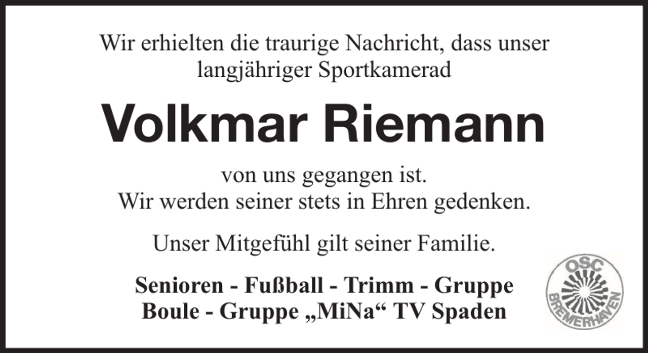 <p>Wir erhielten die traurige Nachricht, dass unser<br />langjähriger Sportkamerad</p><p>Volkmar Riemann<br />von uns gegangen ist.<br />Wir werden seiner stets in Ehren gedenken.<br />Unser Mitgefühl gilt seiner Familie.<br />Senioren - Fußball - Trimm - Gruppe<br />Boule - Gruppe „MiNa“ TV Spaden</p>