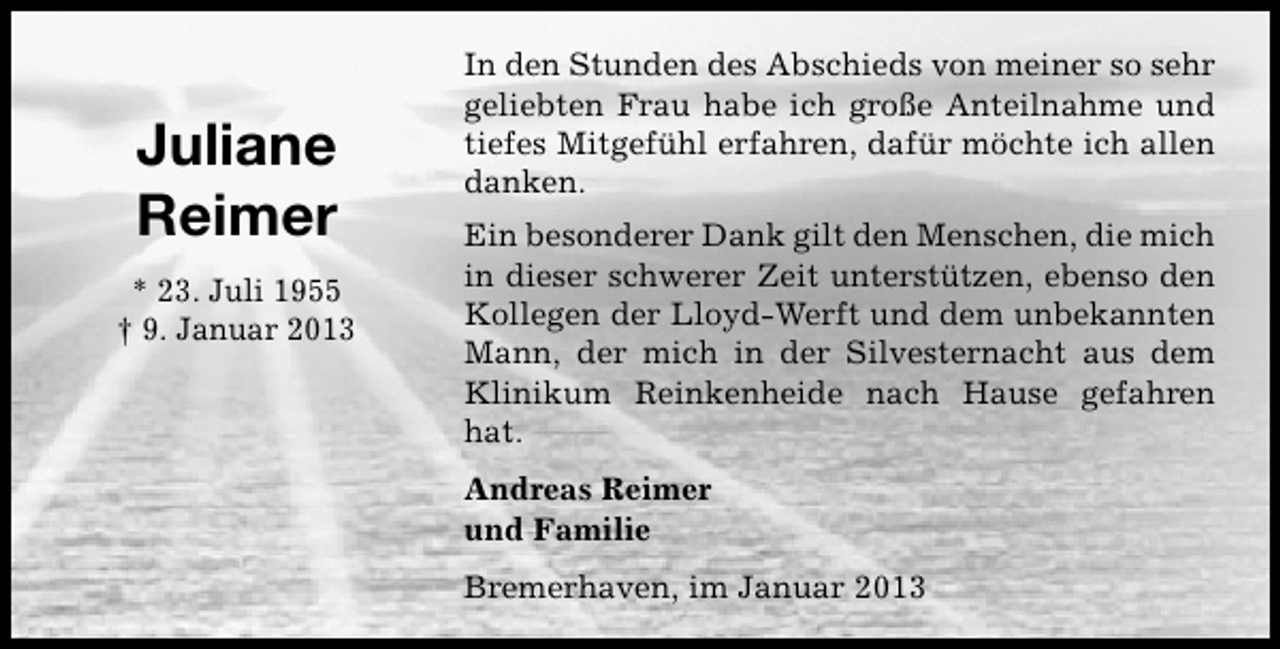 <p>Juliane<br />Reimer<br />* 23. Juli 1955<br />† 9. Januar 2013</p><p>In den Stunden des Abschieds von meiner so sehr<br />geliebten Frau habe ich große Anteilnahme und<br />tiefes Mitgefühl erfahren, dafür möchte ich allen<br />danken.<br />Ein besonderer Dank gilt den Menschen, die mich<br />in dieser schwerer Zeit unterstützen, ebenso den<br />Kollegen der Lloyd-Werft und dem unbekannten<br />Mann, der mich in der Silvesternacht aus dem<br />Klinikum Reinkenheide nach Hause gefahren<br />hat.<br />Andreas Reimer<br />und Familie<br />Bremerhaven, im Januar 2013</p>