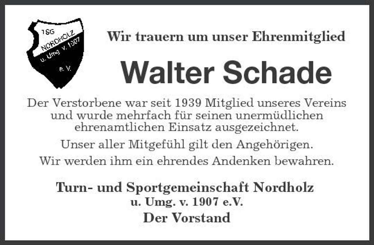 <p>Wir trauern um unser Ehrenmitglied</p><p>Walter Schade<br />Der Verstorbene war seit 1939 Mitglied unseres Vereins und wurde mehrfach für seinen unermüdlichen ehrenamtlichen Einsatz ausgezeichnet. Unser aller Mitgefühl gilt den Angehörigen. Wir werden ihm ein ehrendes Andenken bewahren.</p><p>Turn- und Sportgemeinschaft Nordholz<br />u. Umg. v. 1907 e.V.</p><p>Der Vorstand</p>