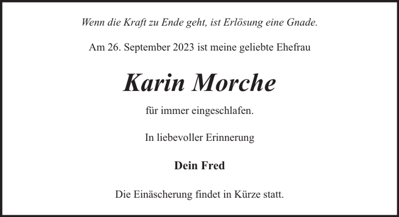 <p>Wenn die Kraft zu Ende geht, ist Erlösung eine Gnade.<br />Am 26. September 2023 ist meine geliebte Ehefrau</p><p>Karin Morche<br />für immer eingeschlafen.<br />In liebevoller Erinnerung</p><p>Dein Fred<br />Die Einäscherung findet in Kürze statt.</p>